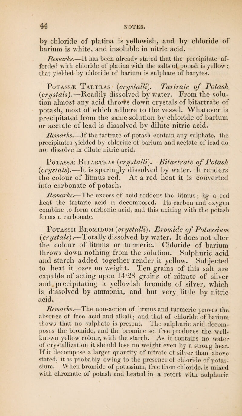 by chloride of platina is yellowish, and by chloride of barium is white, and insoluble in nitric acid. Remarks.—It has been already stated that the precipitate af¬ forded with chloride of platina with the salts of potash is yellow ; that yielded by chloride of barium is sulphate of barytes. Potass,® Tartras (crystalli). Tartrate of Potash {crystals).—Readily dissolved by water. From the solu¬ tion almost any acid throws down crystals of bitartrate of potash, most of which adhere to the vessel. Whatever is precipitated from the same solution by chloride of barium or acetate of lead is dissolved by dilute nitric acid. Remarks.—If the tartrate of potash contain any sulphate, the precipitates yielded by chloride of barium and acetate of lead do not dissolve in dilute nitric acid. Potasse Bitartras {crystalli). Bitartrate of Potash {crystals).—It is sparingly dissolved by wrater. It renders the colour of litmus red. At a red heat it is converted into carbonate of potash. Remarks.—The excess of acid reddens the litmus; by a red heat the tartaric acid is decomposed. Its carbon and oxygen combine to form carbonic acid, and this uniting with the potash forms a carbonate. Potassii Bromidum {crystalli). Bromide of Potassium {crystals).—Totally dissolved by water. It does not alter the colour of litmus or turmeric. Chloride of barium throws down nothing from the solution. Sulphuric acid and starch added together render it yellow. Subjected to heat it loses no weight. Ten grains of this salt are capable of acting upon 14*28 grains of nitrate of silver and precipitating a yellowish bromide of silver, which is dissolved by ammonia, and but very little by nitric acid. Remarks.—The non-action of litmus and turmeric proves the absence of free acid and alkali; and that of chloride of barium shows that no sulphate is present. The sulphuric acid decom¬ poses the bromide, and the bromine set free produces the well- known yellow colour, with the starch. As it contains no water of crystallization it should lose no weight even by a strong heat. If it decompose a larger quantity of nitrate of silver than above stated, it is probably owing to the presence of chloride of potas¬ sium. When bromide of potassium, free from chloride, is mixed with chromate of potash and heated in a retort with sulphuric