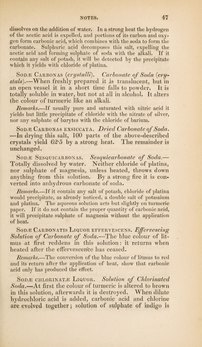 dissolves on the addition of water. In a strong heat the hydrogen of the acetic acid is expelled, and portions of its carbon and oxy¬ gen form carbonic acid, which combines with the soda to form the carbonate. Sulphuric acid decomposes this salt, expelling the acetic acid and forming sulphate of soda with the alkali. If it contain any salt of potash, it will be detected by the precipitate which it yields with chloride of platina. Sode Carbon as (crystalli). Carbonate of Soda {cry¬ stals).—When freshly prepared it is translucent, but in an open vessel it in a short time falls to powder. It is totally soluble in water, but not at all in alcohol. It alters the colour of turmeric like an alkali. Remarks.—If usually pure and saturated with nitric acid it yields but little precipitate of chloride with the nitrate of silver, nor any sulphate of barytes with the chloride of barium. Sode Carbonas exsiccata. Dried Carbonate of Soda. —In drying this salt, 100 parts of the above-described crystals yield 62*5 by a strong heat. The remainder is unchanged. Sode Sesquicarbonas. Sesquicarbonate of Soda.— Totally dissolved by water. Neither chloride of platina, nor sulphate of magnesia, unless heated, throws down anything from this solution. By a strong fire it is con¬ verted into anhydrous carbonate of soda. Remarks_If it contain any salt of potash, chloride of platina would precipitate, as already noticed, a double salt of potassium and platina. The aqueous solution acts but slightly on turmeric paper. If it do not contain the proper quantity of carbonic acid, it will precipitate sulphate of magnesia without the application of heat. Sodas Carbonatis Liquor effervescens. Effervescing Solution of Carbonate of Soda.—The blue colour of lit¬ mus at first reddens in this solution: it returns when heated after the effervescence has ceased. Remarks.—The conversion of the blue colour of litmus to red and its return after the application of heat, show that carbonic acid only has produced the effect. Sode chlorinate Liquor. Solution of Chlorinated Soda.—At first the colour of turmeric is altered to brown in this solution, afterwards it is destroyed. When dilute hydrochloric acid is added, carbonic acid and chlorine are evolved together; solution of sulphate of indigo is