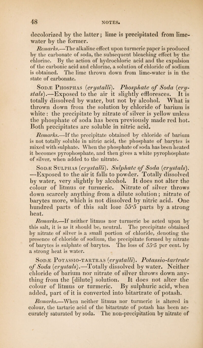 decolorized by the latter; lime is precipitated from lime- water by the former. Remarks.—The alkaline effect upon turmeric paper is produced by the carbonate of soda, the subsequent bleaching effect by the chlorine. By the action of hydrochloric acid and the expulsion of the carbonic acid and chlorine, a solution of chloride of sodium is obtained. The lime thrown down from lime-water is in the state of carbonate. Sod,® Phosphas (crystalli). Phosphate of Soda (cry¬ stals).—Exposed to the air it slightly effloresces. It is totally dissolved by water, but not by alcohol. What is thrown down from the solution by chloride of barium is white : the precipitate by nitrate of silver is yellow unless the phosphate of soda has been previously made red hot. Both precipitates are soluble in nitric acid. Remarks.—If the precipitate obtained by chloride of barium is not totally soluble in nitric acid, the phosphate of barytes is mixed with sulphate. When the phosphate of soda has been heated it becomes pyrophosphate, and then gives a white pyrophosphate of silver, when added to the nitrate. SoDyE Sulphas (crystalli). Sulphate of Soda {crystals). -—Exposed to the air it falls to powder. Totally dissolved by water, very slightly by alcohol. It does not alter the colour of litmus or turmeric. Nitrate of silver throws down scarcely anything from a dilute solution; nitrate of barytes more, which is not dissolved by nitric acid. One hundred parts of this salt lose 55*5 parts by a strong heat. Remarks.—If neither litmus nor turmeric be acted upon by this salt, it is as it should be, neutral. The precipitate obtained by nitrate of silver is a small portion of chloride, denoting the presence of chloride of sodium, the precipitate formed by nitrate of barytes is sulphate of barytes. The loss of 55*5 per cent, by a strong heat is water. SoDiE Potassio-TARTUas {crystalli). Potassio-tartrate of Soda {crystals).—Totally dissolved by water. Neither chloride of barium nor nitrate of silver throws down any¬ thing from the [dilute] solution. It does not alter the colour of litmus or turmeric. By sulphuric acid, when added, part of it is converted into bitartrate of potash. Remarks.—When neither litmus nor turmeric is altered in colour, the tartaric acid of the bitartrate of potash has been ac¬ curately saturated by soda. The non-precipitation by nitrate of