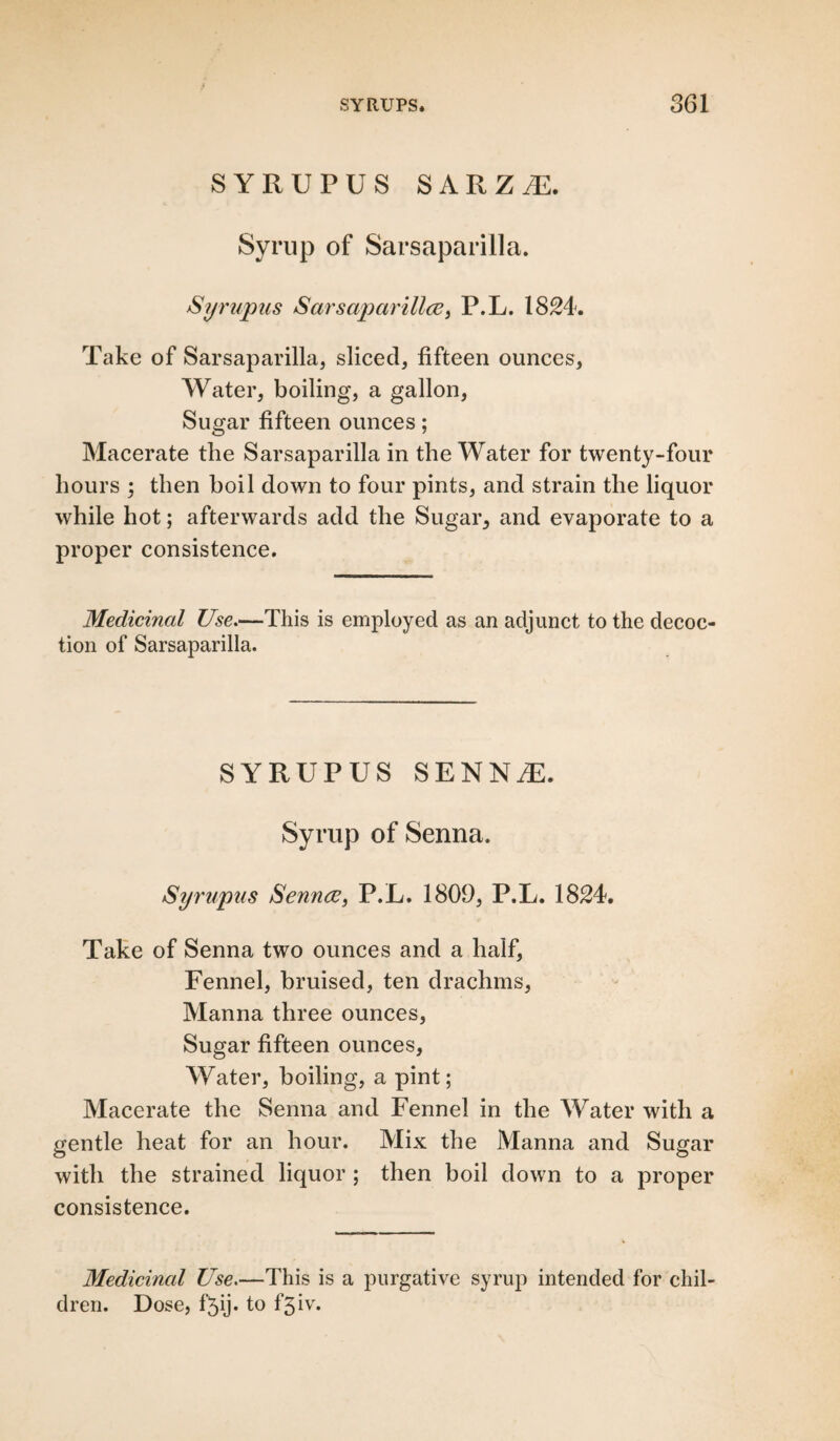 SYRUPUS SARZ.E. Syrup of Sarsaparilla. Syrupus Sarsaparilla, P.L. 1824. Take of Sarsaparilla, sliced, fifteen ounces, Water, boiling, a gallon, Sugar fifteen ounces; Macerate the Sarsaparilla in the Water for twenty-four hours ; then boil down to four pints, and strain the liquor while hot; afterwards add the Sugar, and evaporate to a proper consistence. Medicinal Use.—This is employed as an adjunct to the decoc¬ tion of Sarsaparilla. SYRUPUS SENN/E. Syrup of Senna. Syrupus Senna, P.L. 1809, P.L. 1824. Take of Senna two ounces and a half, Fennel, bruised, ten drachms, Manna three ounces, Sugar fifteen ounces, Water, boiling, a pint; Macerate the Senna and Fennel in the Water with a gentle heat for an hour. Mix the Manna and Sugar with the strained liquor ; then boil down to a proper consistence. Medicinal Use.—This is a purgative syrup intended for chil¬ dren. Dose, f’5ij. to f3iv.