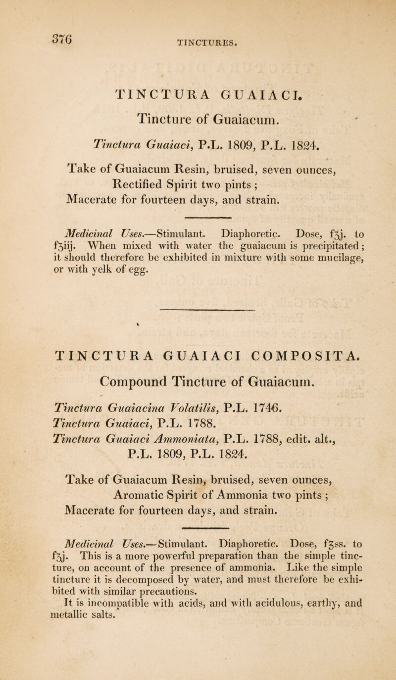 TINCTURES. TINCTURA GUAIACI. Tincture of Guaiacum. Tinctura Guaiaci, P.L. 1809, P.L. 1824. Take of Guaiacum Resin, bruised, seven ounces, Rectified Spirit two pints ; Macerate for fourteen days, and strain. Medicinal Uses.—Stimulant. Diaphoretic. Dose, f'5j. to f‘5iij. When mixed with water the guaiacum is precipitated ; it should therefore be exhibited in mixture with some mucilage, or with yelk of egg. TINCTURA GUAIACI COMPOSITA. Compound Tincture of Guaiacum. Tinctura Guaiacina Volatilis, P.L. 1746. Tinctura Guaiaci, P.L. 1788. Tinctura Guaiaci Ammoniata, P.L. 1788, edit, alt., P.L. 1809, P.L. 1824. Take of Guaiacum Resin, bruised, seven ounces, Aromatic Spirit of Ammonia two pints ; Macerate for fourteen days, and strain. Medicinal Uses.— Stimulant. Diaphoretic. Dose, f3ss. to f5j. This is a more powerful preparation than the simple tinc¬ ture, on account of the presence of ammonia. Like the simple tincture it is decomposed by water, and must therefore be exhi¬ bited with similar precautions. It is incompatible with acids, and with acidulous, earthy, and metallic salts.