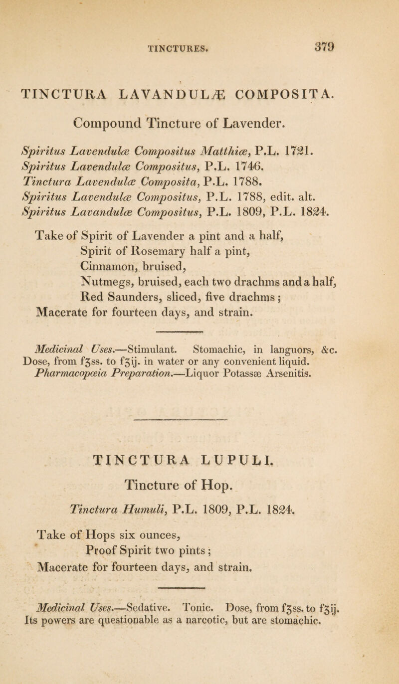 TINCTURA LAVANDULA COMPOSITA. Compound Tincture of Lavender. Spiritus Lavendulce Compositus Matthice, P.L. 1721. Spiritus Lavendulce Compositus, P.L. 1746. Tinctura Lavendulce Composita, P.L. 1788. Spiritus Lavendulce Compositus, P.L. 1788, edit. alt. Spiritus Lavandulce Compositus, P.L. 1809, P.L. 1824. Take of Spirit of Lavender a pint and a half, Spirit of Rosemary half a pint, Cinnamon, bruised, Nutmegs, bruised, each two drachms and a half. Red Saunders, sliced, five drachms; Macerate for fourteen days, and strain. Medicinal Uses.—Stimulant. Stomachic, in languors, &c. Dose, from f3ss. to fgij. in water or any convenient liquid. Pharmacopoeia Preparation.—Liquor Potassee Arsenitis. TINCTURA LUPULI. Tincture of Hop. Tinctura Humuli, P.L. 1809, P.L. 1824. Take of Hops six ounces, Proof Spirit two pints ; Macerate for fourteen days, and strain. Medicinal Uses.—Sedative. Tonic. Dose, from f3ss. to f3ij. Its powers are questionable as a narcotic, but are stomachic.