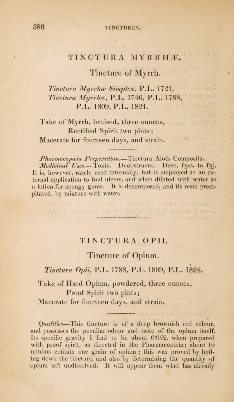 TINCTURA MYRRHJE. Tincture of Myrrh. Tinctura Myrrhae Simplex, P.L. 1721. Tinctura Myrrhae, P.L. 1746, P.L. 1788, P.L. 1809, P.L, 1824. Take of Myrrh, bruised, three ounces, Rectified Spirit two pints; Macerate for fourteen days, and strain. Pharmacopoeia Preparation.—Tinctura Aloes Composita. Medicinal Uses.—Tonic. Deobstruent. Dose, fgss. to fgj. It is, however, rarely used internally, but is employed as an ex¬ ternal application to foul ulcers, and when diluted with water as a lotion i'or spongy gums. It is decomposed, and its resin preci¬ pitated, by mixture with water. TINCTURA OPIL Tincture of Opium. Tinctura Opii, P.L. 1788, P.L. 1809, P.L. 1824. Take of Hard Opium, powdered, three ounces, Proof Spirit two pints; Macerate for fourteen days, and strain. Qualities—This tincture is of a deep brownish red colour, and possesses the peculiar odour and taste of the opium itself. Its specific gravity I find to be about 0'952, when prepared with proof spirit, as directed in the Pharmacopoeia; about 19 minims contain one grain of opium ; this was proved by boil¬ ing down the tincture, and also by determining the quantity of opium left undissolved. It will appear from what has already