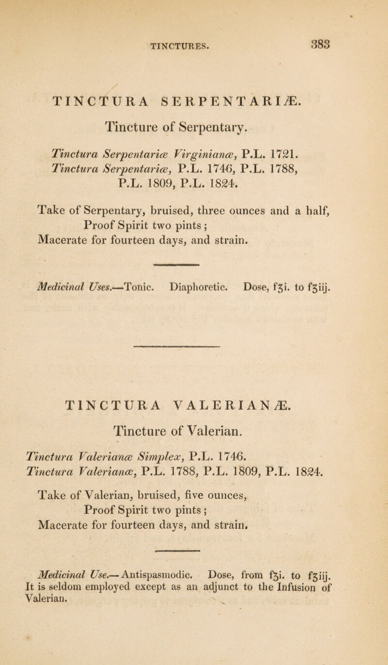 TINCTURA SERPENTARIJE. Tincture of Serpentary. Tinctura Serpentarice Virginiance, P.L. 1721. Tinctura Serpentarice, P.L. 1746, P.L. 1788, P.L. 1809, P.L. 1824. Take of Serpentary, bruised, three ounces and a half, Proof Spirit two pints ; Macerate for fourteen days, and strain. Medicinal Uses.—1Tonic. Diaphoretic. Dose, fgi. to fgiij. TINCTURA VALERIANS. Tincture of Valerian. Tinctura Valerianae Simplex, P.L. 1746. Tinctura Valeriance, P.L. 1788, P.L. 1809, P.L. 1824. Take of Valerian, bruised, five ounces, Proof Spirit two pints ; Macerate for fourteen days, and strain. Medicinal Use.— Antispasmodic. Dose, from f^i. to fgiij. It is seldom employed except as an adjunct to the Infusion of Valerian.