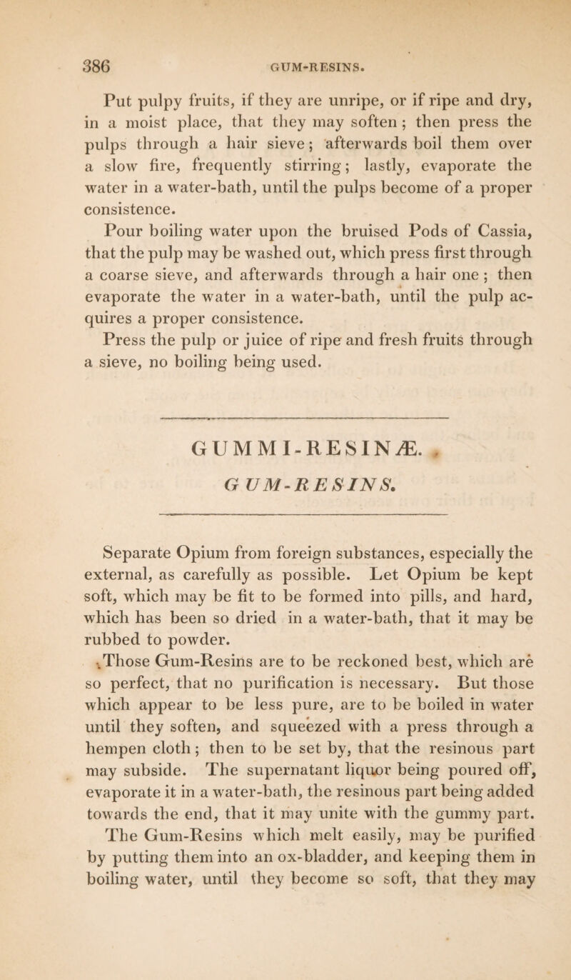 Put pulpy fruits, if they are unripe, or if ripe and dry, in a moist place, that they may soften ; then press the pulps through a hair sieve; afterwards boil them over a slow fire, frequently stirring; lastly, evaporate the water in a water-bath, until the pulps become of a proper consistence. Pour boiling water upon the bruised Pods of Cassia, that the pulp may he washed out, which press first through a coarse sieve, and afterwards through a hair one ; then evaporate the water in a water-bath, until the pulp ac¬ quires a proper consistence. Press the pulp or juice of ripe and fresh fruits through a sieve, no boiling being used. GUMMI-RESIN^E. , G UM-RESINS. Separate Opium from foreign substances, especially the external, as carefully as possible. Let Opium be kept soft, which may be fit to be formed into pills, and hard, which has been so dried in a water-bath, that it may be rubbed to powder. •.Those Gum-Resins are to be reckoned best, which are so perfect, that no purification is necessary. But those which appear to be less pure, are to be boiled in water until they soften, and squeezed with a press through a hempen cloth; then to be set by, that the resinous part may subside. The supernatant liquor being poured off, evaporate it in a water-bath, the resinous part being added towards the end, that it may unite with the gummy part. The Gum-Resins which melt easily, may be purified by putting them into an ox-bladder, and keeping them in boiling water, until they become so soft, that they may