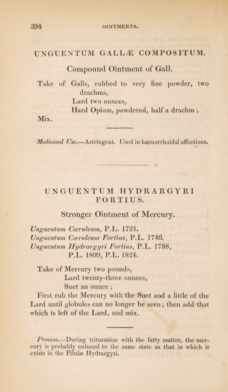 UNGUENTUM GAL L/E COMPOSITUM. Compound Ointment of Gall. Take of Galls, rubbed to very fine powder, two drachms, Lard two ounces. Hard Opium, powdered, half a drachm ; Mix. Medicinal Use.—Astringent. Used in haemorrhoidal affections. UNGUENTUM HYDRARGYRI FORTIUS. Stronger Ointment of Mercury. Unguentum Coeruleum, P.L. 1721. Unguentum Coeruleum Fortius, P.L. 1746. Unguentum Hydrargyri Fortius, P.L. 1788, P.L. 1809, P.L. 1824. Take of Mercury two pounds. Lard twenty-three ounces, Suet an ounce ; First rub the Mercury with the Suet and a little of the Lard until globules can no longer be seen; then add that which is left of the Lard, and mix. Process.—During trituration with the fatty matter, the mer¬ cury is probably reduced to the same state as that in which it exists in the Pilulae Hydrargyri.