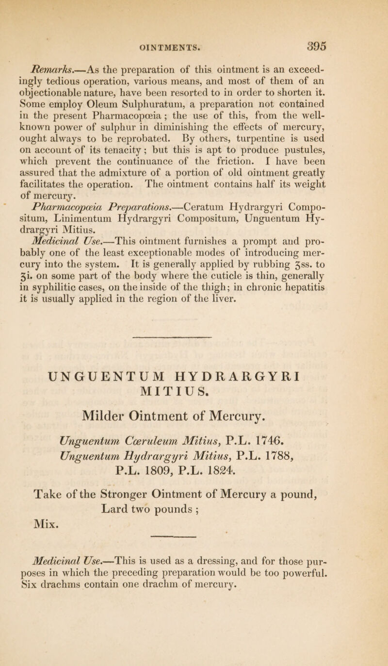 Remarks.—As the preparation of this ointment is an exceed¬ ingly tedious operation, various means, and most of them of an objectionable nature, have been resorted to in order to shorten it. Some employ Oleum Sulphuratum, a preparation not contained in the present Pharmacopoeia; the use of this, from the well- known power of sulphur in diminishing the effects of mercury, ought always to be reprobated. By others, turpentine is used on account of its tenacity; but this is apt to produce pustules, which prevent the continuance of the friction. I have been assured that the admixture of a portion of old ointment greatly facilitates the operation. The ointment contains half its weight of mercury. Pharmacopoeia Preparations.—Ceratum Hydrargyri Compo¬ situm, Linimentum Hydrargyri Compositum, Unguentum Hy¬ drargyri Mitius. Medicinal Use.—This ointment furnishes a prompt and pro¬ bably one of the least exceptionable modes of introducing mer¬ cury into the system. It is generally applied by rubbing 5ss. to gi. on some part of the body where the cuticle is thin, generally in syphilitic cases, on the inside of the thigh; in chronic hepatitis it is usually applied in the region of the liver. UNGUENTUM HYDRARGYRI MITIUS. Milder Ointment of Mercury. Unguentum Coeruleum Mitius, P.L. 1746. Unguentum Hydrargyri Mitius, P.L. 1788, P.L. 1809, P.L. 1824. Take of the Stronger Ointment of Mercury a pound, Lard two pounds ; Mix. Medicinal Use.—This is used as a dressing, and for those pur¬ poses in which the preceding preparation would be too powerful. Six drachms contain one drachm of mercury.