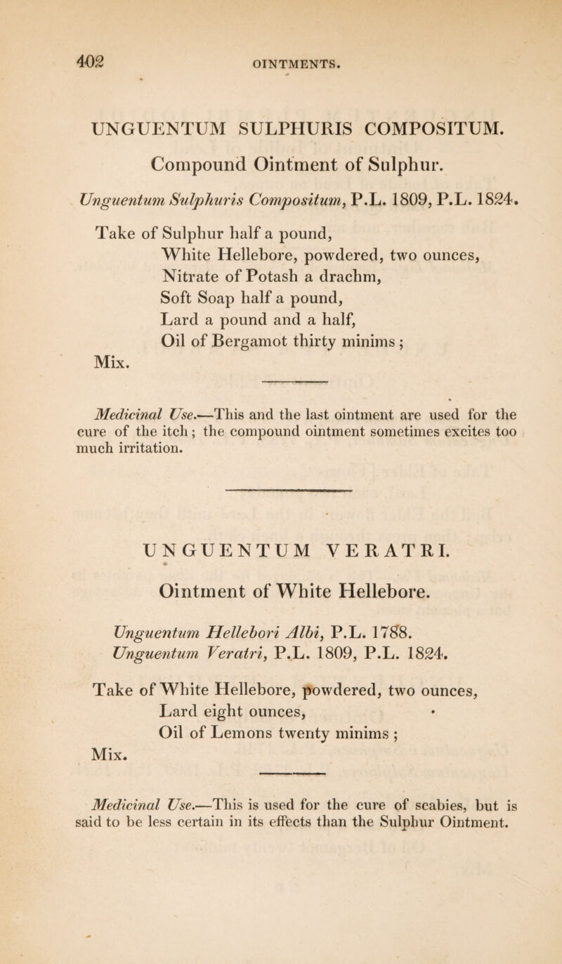 UNGUENTUM SULPHURIS COMPOSITUM. Compound Ointment of Sulphur. Unguentum Sulphuris Compositum, P.L. 1809, P.L. 1824. Take of Sulphur half a pound, White Hellebore, powdered, two ounces, Nitrate of Potash a drachm, Soft Soap half a pound, Lard a pound and a half, Oil of Bergamot thirty minims ; Mix. Medicinal Use.—This and the last ointment are used for the cure of the itch; the compound ointment sometimes excites too much irritation. UNGUENTUM VERATRI. Ointment of White Hellebore. Unguentum Hellebori Alhi, P.L. 1788. Unguentum Veratri, P.L. 1809, P.L. 1824. Take of White Hellebore, powdered, two ounces, Lard eight ounces, Oil of Lemons twenty minims ; Mix. Medicinal Use.—This is used for the cure of scabies, but is said to be less certain in its effects than the Sulphur Ointment. a