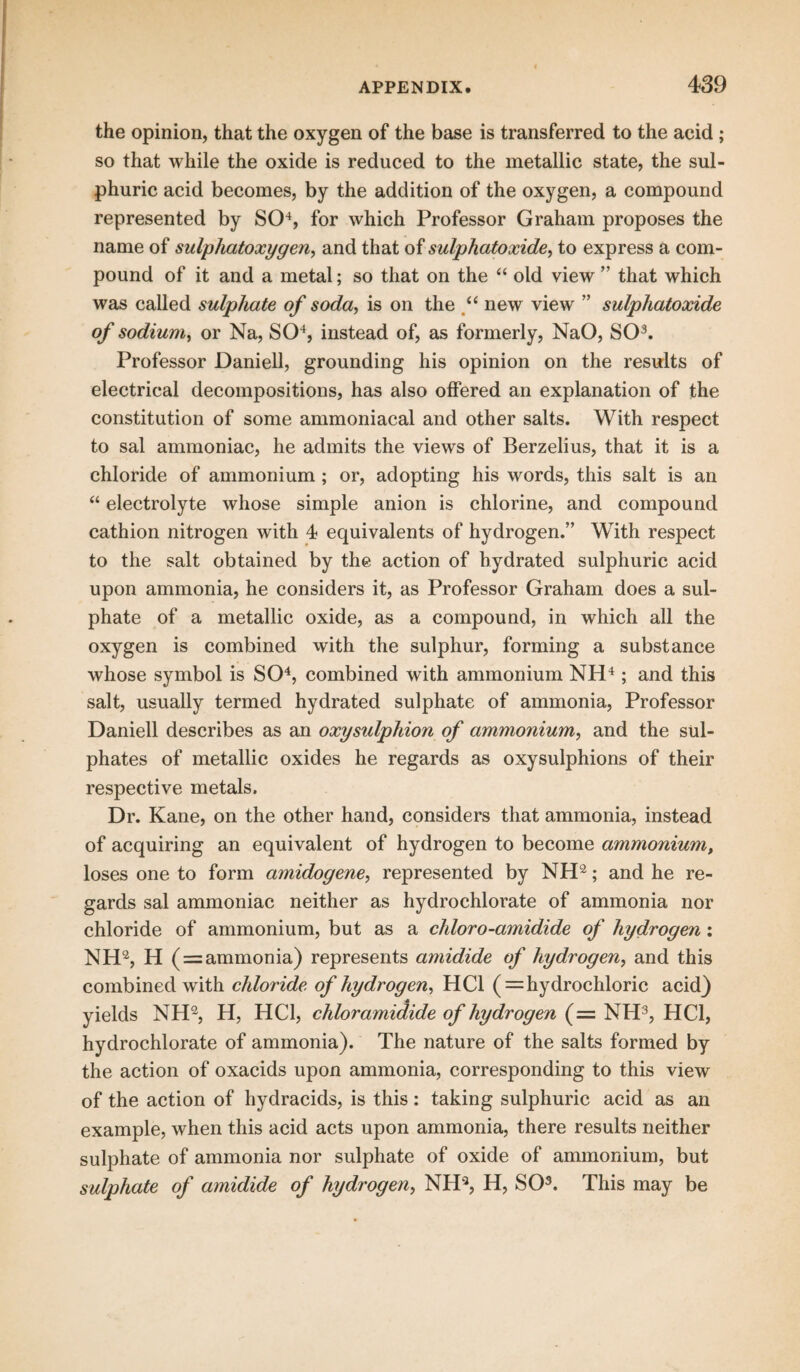 the opinion, that the oxygen of the base is transferred to the acid ; so that while the oxide is reduced to the metallic state, the sul¬ phuric acid becomes, by the addition of the oxygen, a compound represented by SO4, for which Professor Graham proposes the name of sulphatoxygen, and that of sulphatoxide, to express a com¬ pound of it and a metal; so that on the “ old view ” that which was called sulphate of soda, is on the f new view ” sulphatoxide of sodium, or Na, SO4, instead of, as formerly, NaO, SO3. Professor Daniell, grounding his opinion on the results of electrical decompositions, has also offered an explanation of the constitution of some ammoniacal and other salts. With respect to sal ammoniac, he admits the views of Berzelius, that it is a chloride of ammonium ; or, adopting his words, this salt is an “ electrolyte whose simple anion is chlorine, and compound cathion nitrogen with 4 equivalents of hydrogen.” With respect to the salt obtained by the action of hydrated sulphuric acid upon ammonia, he considers it, as Professor Graham does a sul¬ phate of a metallic oxide, as a compound, in which all the oxygen is combined with the sulphur, forming a substance whose symbol is SO4, combined with ammonium NH4; and this salt, usually termed hydrated sulphate of ammonia, Professor Daniell describes as an oxysulphion of ammonium, and the sul¬ phates of metallic oxides he regards as oxysulphions of their respective metals. Dr. Kane, on the other hand, considers that ammonia, instead of acquiring an equivalent of hydrogen to become ammonium, loses one to form amidogene, represented by NH2; and he re¬ gards sal ammoniac neither as hydrochlorate of ammonia nor chloride of ammonium, but as a chloro-amidide of hydrogen : NH2, H ( = ammonia) represents amidide of hydrogen, and this combined with chloride of hydrogen, HC1 ( = hydrochloric acid) yields NH2, H, HC1, chloramidide of hydrogen (= NH3, HC1, hydrochlorate of ammonia). The nature of the salts formed by the action of oxacids upon ammonia, corresponding to this view of the action of hydracids, is this: taking sulphuric acid as an example, when this acid acts upon ammonia, there results neither sulphate of ammonia nor sulphate of oxide of ammonium, but sulphate of amidide of hydrogen, NH2, H, SO3. This may be