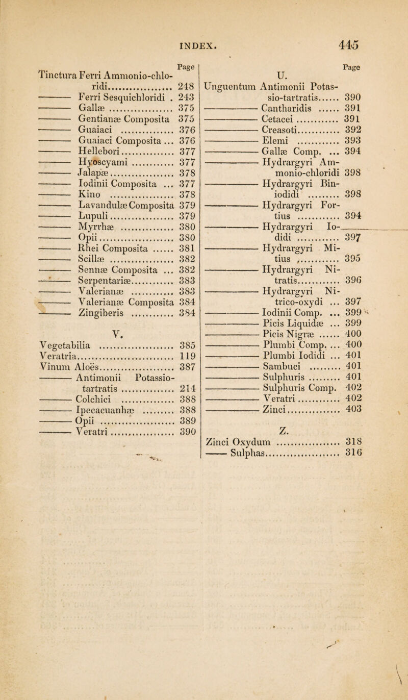 Page Tinctura Ferri Ammonio-chlo- ridi. 248 - Ferri Sesquichloridi . 243 - Gallae . 375 - Gentianae Composita 375 - Guaiaci . 376 - Guaiaci Composita ... 376 - Hellebori. 377 - Hyoscyami . 377 - Jalapae. 378 - Iodinii Composita ... 377 - Kino . 378 - Lavandulae Composita 379 - Lupuli. 379 - Myrrhae . 380 - Opii. 380 - Rhei Composita . 381 - Scillae . 382 - Sennae Composita ... 382 —1- Serpentariae. 383 - Valerianae . 383 - Valerianae Composita 384 —- Zingiberis . 384 V. Vegetabilia . 385 Vera tria. 119 Vinum Aloes. 387 -Antimonii Potassio- tartratis . 214 -Colchici . 388 -Ipecacuanhae . 388 -Opii . 389 -Veratri... 390 U. Page Unguentum Antimonii Potas sio-tartratis. 390 Cantharidis . 391 Cetacei. 391 Creasoti. 392 Elemi .. 393 Gallae Comp. ... 394 Hydrargyri Am- monio-chloridi 398 Hydrargyri Bin- iodidi . 398 Hydrargyri For¬ tius . 394 Hydrargyri Io-- didi . 397 Hydrargyri Mi¬ tius .. 395 Hydrargyri Ni¬ tratis. 396 Hydrargyri Ni- trico-oxydi ... 397 Iodinii Comp. ... 399 •’ Picis Liquidae ... 399 Picis Nigrae . 400 Plumbi Comp. ... 400 Plumbi Iodidi ... 401 Sambuci . 401 Sulphuris . 401 Sulphuris Comp. 402 Veratri. 402 Zinci. 403 Z. Zinci Oxydurn ... 318 -Sulphas.. 316