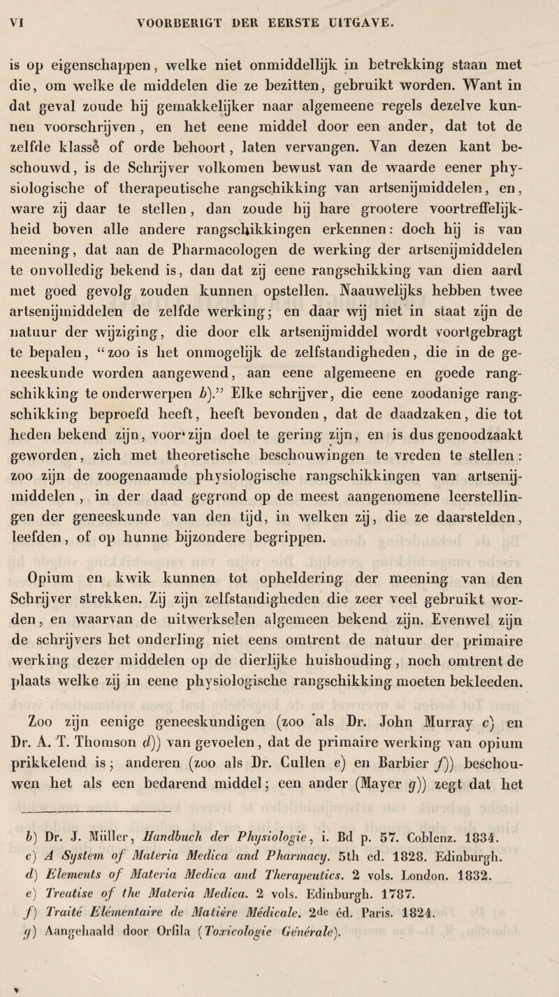 is op eigenschappen, welke niet onmiddellijk in betrekking staan met die, om welke de middelen die ze bezitten, gebruikt worden. Want in dat geval zonde hij gemakkelijker naar algemeene regels dezelve kun¬ nen voorschrijven , en het eene middel door een ander, dat tot de zelfde klassê of orde behoort, laten vervangen. Yan dezen kant be¬ schouwd, is de Schrijver volkomen bewust van de waarde eener phy¬ siologische of therapeutische rangschikking van artsenijmiddelen, en, ware zij daar te stellen, dan zoude hij hare grootere voortreffelijk¬ heid boven alle andere rangschikkingen erkennen: doch hij is van meening, dat aan de Pharmacologen de werking der artsenijmiddelen te onvolledig bekend is, dan dat zij eene rangschikking van dien aard met goed gevolg zouden kunnen opstellen. Naauwelijks hebben twee artsenijmiddelen de zelfde werking; en daar wij niet in staat zijn de natuur der wijziging, die door elk artsenijmiddel wordt voortgebragt te bepalen, “zoo is het onmogelijk de zelfstandigheden, die in de ge¬ neeskunde worden aangewend, aan eene algemeene en goede rang¬ schikking te onderwerpen b).” Elke schrijver, die eene zoodanige rang¬ schikking beproefd heeft, heeft bevonden, dat de daadzaken, die tot heden bekend zijn, voor*zijn doel te gering zijn, en is dus genoodzaakt geworden, zich met theoretische beschouwingen te vreden te stellen : zoo zijn de zoogenaamde physiologische rangschikkingen van artsenij¬ middelen , in der daad gegrond op de meest aangenomene leerstellin¬ gen der geneeskunde van den tijd, in welken zij, die ze daarstelden, leefden, of op hunne bijzondere begrippen. Opium en kwik kunnen tot opheldering der meening van den Schrijver strekken. Zij zijn zelfstandigheden die zeer veel gebruikt wor¬ den , en waarvan de uitwerkselen algemeen bekend zijn. Evenwel zijn de schrijvers het onderling niet eens omtrent de natuur der primaire werking dezer middelen op de dierlijke huishouding, noch omtrent de plaats welke zij in eene physiologische rangschikking moeten bekleeden. Zoo zijn eenige geneeskundigen (zoo als Dr. John Murray c) en Dr. A. T. Thomson d)) van gevoelen, dat de primaire werking van opium prikkelend is ; anderen (zoo als Dr. Cullen e) en Barbier ƒ)) beschou¬ wen het als een bedarend middel; een ander (Mayer g)) zegt dat het b) Dr. J. Müller, Handbuch der Physiologie, i. Bd p. 57. Coblenz. 1834. c) A System of Materia Medica and Pharmacy. 5th ed. 1828. Edinburgh. d) Elements of Materia Medica and Therapeutics. 2 vols. London. 1832. e) Treatise of the Materia Medica. 2 vols. Edinburgh. 1787. ƒ) Traité Élémentaire de Matière Médicale. 2<tc éd. Paris. 1824. (j) Aangehaald door Orfila (Toxicologie Générale).