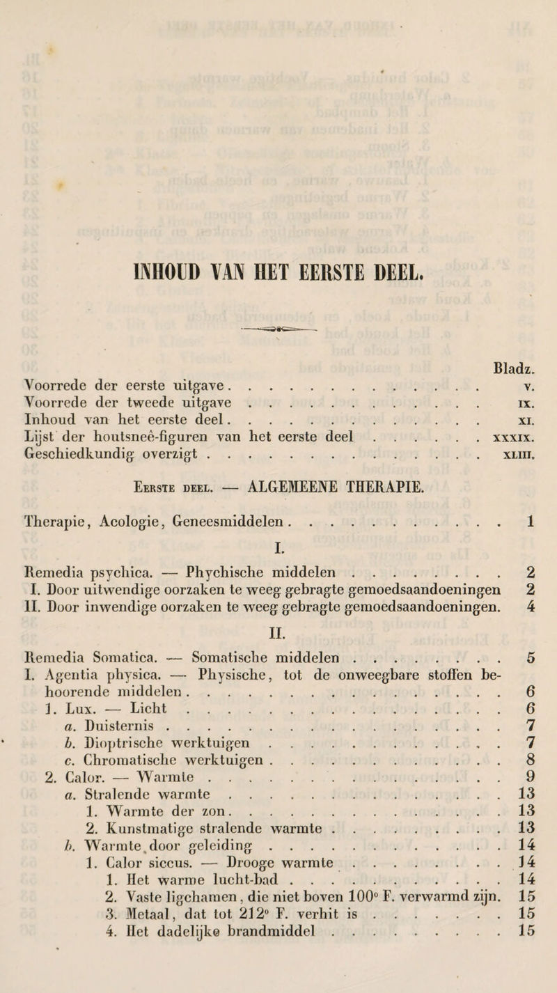 INHOUD VAN HET EERSTE DEEL. Bladz. Voorrede der eerste uitgave. v. Voorrede der tweede uitgave. ix. Inhoud van het eerste deel. xi. Lijst der houtsneê-figuren van het eerste deel.xxxix. Geschiedkundig overzigt.xliii. Eerste deel. — ALGEMEENE THERAPIE. Therapie, Acologie, Geneesmiddelen.1 L Remedia psychica. — Phychische middelen.2 I. Door uitwendige oorzaken te weeg gehragte gemoedsaandoeningen 2 II. Door inwendige oorzaken te weeg gebragte gemoedsaandoeningen. 4 II. Remedia Somatica. *— Somatische middelen.5 I. Agentia physica. — Physische, tot de onweegbare stoffen be- hoorende middelen.6 3. Lux. -— Licht.6 a. Duisternis.7 h. Dioptrische werktuigen.7 c. Chromatische werktuigen.8 2. Calor. — Warmte.9 a. Stralende warmte.13 1. Warmte der zon.13 2. Kunstmatige stralende warmte.13 />. Warmte,door geleiding.14 1. Calor siccus. — Drooge warmte.34 1. Het warme lucht-bad.14 2. Vaste ligchamen, die niet boven 100° F. verwarmd zijn. 15 3. Metaal, dat tot 212° F. verhit is.15 4. Het dadelijke brandmiddel.15