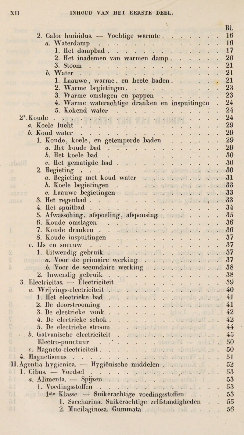 2. Calor humidus. — Vochtige warmte.16 a. Waterdamp . 16 1. Het dampbad.17 2. Het inademen van warmen damp.20 3. Stoom.21 b. Water.21 1. Laauwe , warme , en heete baden.21 2. Warme begietingen..23 3. Warme omslagen en pappen.23 4. Warme waterachtige dranken en inspuitingen . 24 5. Kokend water. 24 2*. Koude. 24 a. Koele lucht.29 b. Koud water.29 1. Koude, koele, en getemperde baden.29 a. Het koude bad.29 b. Het koele bad.. . 30 c. Het gematigde bad.30 2. Begieting.30 a. Begieting met koud water.31 b. Koele begietingen. 33 c. Laauwe begietingen.33 3. Het regenbad.. . t . 33 4. Het spuitbad.34 5. Afwassching, afspoeling, afsponsing.35 6. Koude omslagen .. 36 7. Koude dranken.36 8. Koude inspuitingen .37 c. IJs en sneeuw.37 1. Uitwendig gebruik.37 a. Voor de primaire werking . . . ,.37 b. Voor de secundaire werking.38 2. Inwendig gebruik.38 3. Electricitas. — Electrieiteit. 39 a. Wrijvings-electriciteit.40 1. Het electrieke bad.41 2. De doorstrooming.41 3. De electrieke vonk.42 4. De electrieke schok.42 5. De electrieke stroom ..44 / b. Galvanische electrieiteit..45 Electro-punctuur . 50 c. Magneto-electriciteit.50 4. Magnetismus.51 II. A gentia hygienica. — Hygiënische middelen.52 1. Cibus. — Voedsel.53 a. Alimenta. — Spijzen. 53 1. Voedingsstoflën. 53 lste Klasse. — Suikerachtige voedingsstoflën .... 53 1. Saccharina. Suikerachtige zelfstandigheden . . 55 2. Mucilaginosa. Gummata. 56