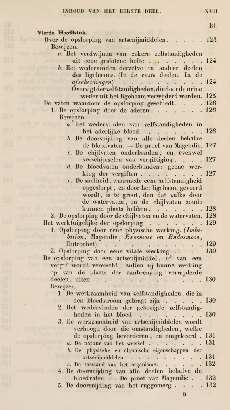 Vierde Hoofdstuk. Over de opslorping Tan artsenijmiddelen. Bewijzen. a. Het verdwijnen van zekere zelfstandigheden uit eene geslotene holte. b. Het wedervinden derzelve in andere deelen des ligchaams. (In de vaste deelen. In de afscheidingen). Overzigtderzelfstandigheden,diedoorde urine weder uit het ligchaam verwijderd worden. De vaten waardoor de opslorping geschiedt. 1. De opslorping door de aderen. Bewijzen. a. Het wedervinden van zelfstandigheden in het aderlijke bloed. b. De doorsnijding van alle deelen behalve de bloedvaten. — De proef van Magendie. c. De chijlvaten onderbonden, en evenwel verschijnselen van vergiftiging. . . . d. De bloedvaten onderbonden: geene wer¬ king der vergiften. e. De snelheid, waarmede eene zelfstandigheid opgeslorpt, en door het ligchaam gevoerd wordt, is te groot, dan dat zulks door de watervaten , en de chijlvaten zoude kunnen plaats hebben. 2. De opslorping door de chijlvaten en de watervaten. Het werktuigelijke der opslorping. 1. Opslorping door eene physische werking. (Imbi¬ bition, Magendie; Exosmose en Endosmose, Dutrochet). 2. Opslorping door eene vitale werking . . . . De opslorping van een artsenijmiddel, of van een vergif wordt vereischt, zullen zij hunne werking op van de plaats der aanbrenging verwijderde deelen, uiten. Bewijzen. 1. De werkzaamheid van zelfstandigheden, die in den bloedstroom gebragt zijn. 2. Het wedervinden der gebezigde zelfstandig¬ heden in het bloed. 3. De werkzaamheid van artsenijmiddelen wordt verhoogd door die omstandigheden, welke de opslorping bevorderen , en omgekeerd . «. De natuur van het weefsel. b. De physische en chemische eigenschappen tier artsenijmiddelen. c. De toestand van het organisme. 4. De floorsnijding van alle deelen behalve de bloedvaten. — De proef van Magendie . 5. De doorsnijding van het ruggemerg . . . . B BI. 123 124 124 125 126 126 126 127 127 127 128 128 129 129 130 130 130 130 131 131 131 132 132 132