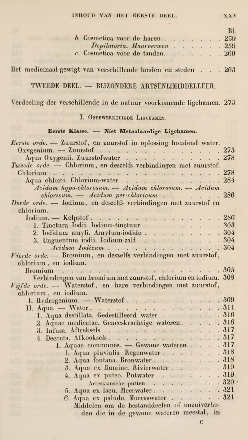 BI. b. Cosmetica voor de haren.259 Depilatoria. Haarverwen.259 c. Cosmetica voor de tanden.260 Het medicinaal-gewigt van verschillende landen en steden . . . 263 TWEEDE DEEL. — BIJZONDERE ARTSENIJMIDDELLEER. Verdeeling der verschillende in de natuur voorkomende ligchamen. 273 I. Onbewerktuigde Ligchamen. Eerste Klasse. — Niet Metaalaardige Ligchamen. Eerste orde. — Zuurstof, en zuurstof in oplossing houdend water. Oxygenium. — Zuurstof.273 Aqua Oxygenii. Zuurstofwater.278 Tweede orde. — Chlorium, en deszelfs verbindingen met zuurstof. Chlorium. 278 Aqua chlorii. Chlorium-water. 284 Acidum hypo-chlorosnm. — Aciduvn chlorosum. — Acidum chloricum. — Acidum per-chloricum. 286 Derde orde. — Iodium, en deszelfs verbindingen met zuurstof en chlorium. Iodium. — Kelpstof.286 1. Tinctura Iodii. Iodium-tinctuur.303 2. Iodidum amyli. Amylum-iodide. 304 3. Unguentum iodii. Iodium-zalf.304 Acidum Iodicum.304 Vierde orde.— Bromium, en deszelfs verbindingen met zuurstof, chlorium , en iodium. Bromium. 305 Verbindingen van bromium met zuurstof, chlorium en iodium. 308 Vijfde orde. — Waterstof, en hare verbindingen met zuurstof, chlorium , en iodium. I. Hydrogenium. — Waterstof.309 II. Aqua. — Water.\.311 1. Aqua destillata. Gedestilleerd water.316 2. Aquae medicatae. Geneeskrachtige wateren.316 3. Infusa. Aftreksels.317 4. Decocta. Afkooksels.317 I. Aquae communes. — Gewone wateren . . . .317 1. Aqua pluvialis. Regenwater.318 2. Aqua fontana. Bronwater.318 3. Aqua ex flumine. Rivierwater.319 4. Aqua ex puteo. Putwater.319 Artesiaansche putten. 320 ' 5. Aqua ex lacu. Meerwater.321 6. Aqua ex palude. Moeraswater.321 Middelen om de bestanddeclen ol onzuiverhe¬ den die in de gewone wateren meestal, in C