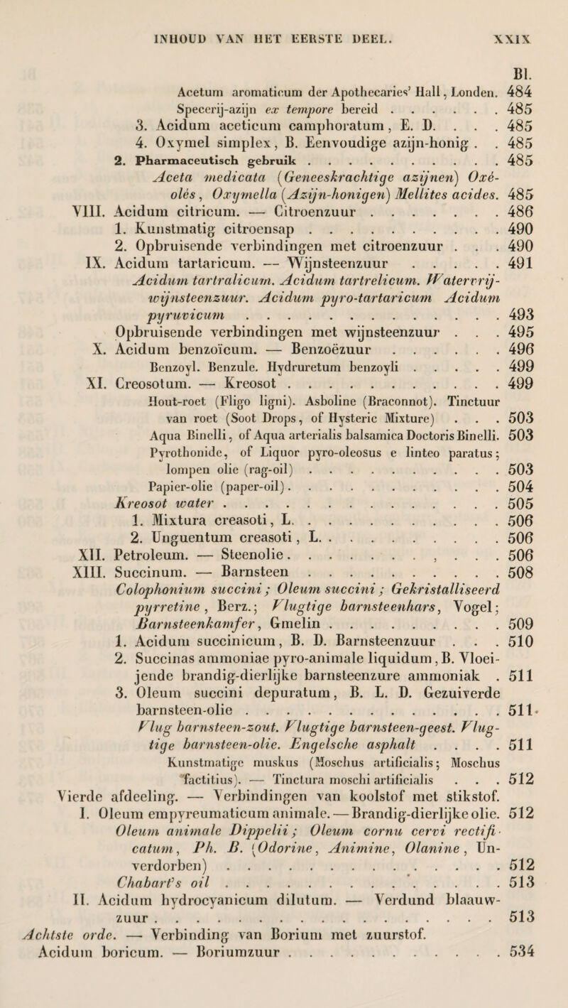 BI. Acetum aromatieum der Apothecaries’ Hall, Londen. 484 Specerij-azijn ex tempore bereid.485 3. Acidum acetieum camphoratum, E. D. . . . 485 4. Oxymel simplex, B. Eenvoudige azijn-honig . . 485 2. Pharmaceutisch gebruik.485 Aceta medicata (Geneeskrachtige azijnen) Oxé- olès , Oxyrnella (Azijn-honigen) Meliites acides. 485 YIII. Acidum citricum. — Citroenzuur.486 1. Kunstmatig citroensap.490 2. Opbruisende verbindingen met citroenzuur . . . 490 IX. Acidum tartaricum. — Wijnsteenzuur.491 Acidum tartralicurn. Acidum tartrelicum. FVdtervrij- wijnsteenzuur. Acidum pyro-tartaricum Acidum pyruvicum.493 Opbruisende verbindingen met wijnsteenzuur . . . 495 X. Acidum benzoïcum. — Benzoëzuur.496 Benzoyl. Benzule. Hydruretum benzoyli.499 XI. Creosotum. — Kreosot.499 Hout-roet (Fligo ligni). Asboline (Braconnot). Tinctuur van roet (Soot Drops, of Hysterie Mixture) . . . 503 Aqua Binclli, of Aqua arterialis balsamica DoctorisBinelli. 503 Pyrothonide, of Liquor pyro-oleosus e linteo paratus; lompen olie (rag-oil).503 Papier-olie (paper-oil).504 Kreosot water.505 1. Mixtura creasoti, L.506 2. Unguentum creasoti, L.506 XII. Petroleum. — Steenolie., . . . 506 XIII. Succinum. — Barnsteen.508 Colophonium succini; Oleum succini ; Gekristalliseerd pyrretine , Berz.; F lugtige barnsteenhars, Vogel- Barnsteenkamfer, Gmelin.509 1. Acidum succinicum, B. D. Barnsteenzuur . . . 510 2. Succinas ammoniae pyro-animale liquidum, B. Vloei- jende brandig-dierlijke barnsteenzure ammoniak . 511 3. Oleum succini depuratum, B. L. D. Gezuiverde barnsteen-olie.511* Vlug barnsteen-zout. F lugtige barnsteen-geest. Vlug- tige barnsteen-olie. Engelsc/ie asphalt . . . .511 Kunstmatige muskus (Moschus artificialis; Moschus factitius). — Tinctura moschi artificialis . . .512 Vierde afdeeling. — Verbindingen van koolstof met stikstof. I. Oleum empyreumaticum animale. — Brandig-dierlijke olie. 512 Oleum animale Dippclii; Oleum cornu cervi rectifi¬ cation, Ph. B. [Odorine, Animine, Olanine , Un- verdorben).512 Chabarfs oil.513 II. Acidum hvdrocyanicum dilutum. — Verdund blaauw- zuur. 513 Achtste orde. —• Verbinding van Borium met zuurstof. Acidum boricum. — Boriumzuur.534