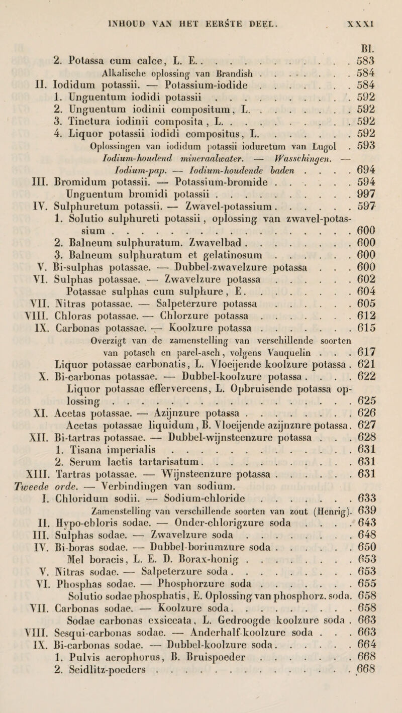 BI. 2. Potassa cum calce, L. E.583 Alkalische oplossing van Brandish.584 II. Iodidum potassii. — Potassium-iodide.584 1. Unguentum iodidi potassii.. 592 2. Unguentum iodinii compositum, L.592 3. Tinctura iodinii composita , L.592 4. Liquor potassii iodidi compositus, L.592 Oplossingen van iodidum potassii ioduretum van Lugol . 593 Iodium-houdend mineraalwater. — Wasschingen. — Iodium-pap. — Iodium-houdende baden .... 694 III. Bromidum potassii. — Potassium-bromide.594 Unguentum bromidi potassii.997 IV. Sulphuretum potassii. — Zwavel-polassium.597 1. Solutio sulphureti potassii, oplossing van zwavel-potas- sium.600 2. Balneum sulpliuratum. Zwavelbad.600 3. Balneum sulphuratum et gelatinosum.600 V. Bi-sulphas potassae. — Dubbel-zwavelzure potassa . . . 600 VI. Sulphas potassae. — Zwavelzure potassa.602 Potassae sulphas cum sulphure, E.604 VII. Nitras potassae. — Salpeterzure potassa.605 VIII. Chloras potassae. — Chlorzure potassa.612 IX. Carbonas potassae. — Koolzure potassa.615 Overzigt van de zamenstelling van verschillende soorten van potasch en parel-asch, volgens Vauquelin . . .617 Liquor potassae carbonatis, L. Vloeijende koolzure potassa . 621 X. Bi-carbonas potassae. — Dubbel-koolzure potassa .... 622 Liquor potassae effervercens, L. Opbruisende potassa op¬ lossing .625 XI. Acetas potassae. — Azijnzure potassa.626 Acetas potassae liquidum , B. Vloeijende azijnznre potassa. 627 XII. Bi-tartras potassae. — Dubbel-wijnsteenzure potassa . . . 628 1. Tisana imperialis.631 2. Serum lactis tartarisatum.631 XIII. Tartras potassae. — Wijnsteenzure potassa.631 Tiveede orde. — Verbindingen van sodium. I. Chloridum sodii. — Sodium-chloride.633 Zamenstelling van verschillende soorten van zout (Henrig). 639 II. Hypo-cbloris sodae. — Onder-chlorigzure soda .... 643 III. Sulphas sodae. — Zwavelzure soda.648 IV. Bi-boras sodae. — Dubbel-boriumzure soda.650 Mel boracis, L. E. D. Borax-honig.653 V. Nitras sodae. — Salpeterzure soda.653 VI. Phosphas sodae. — Phosphorzure soda.655 Solutio sodae phosphatis, E. Oplossing van phosphorz. soda. 658 VIL Carbonas sodae. — Koolzure soda.658 Sodae carbonas exsiccata, L. Gedroogde koolzure soda . 663 VIII. Sesqui-carbonas sodae. — Anderhalf koolzure soda . . . 663 IX. Bi-carbonas sodae. — Dubbel-koolzure soda.664 1. Pulvis aerophorus, B. Bruispoeder.668 2. Seidlitz-poeders.668