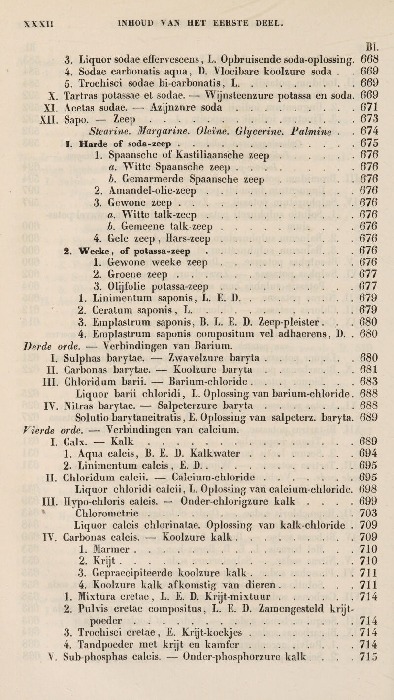 BI. 3. Liquor sodae effervescens, L. Opbruisende soda-oplossing. 668 4. Sodae carbonatis aqua, D. Vloeibare koolzure soda . . 669 5. ïrochisci sodae bi-carbonatis, L. . . ..669 X. Tartras potassae et sodae. — Wijnsteenzure potassa en soda. 669 XI. Acetas sodae. — Azijnzure soda.671 XIL Sapo. — Zeep ..673 Stearine. Margarine. Oleïne. Glycerine. Palmine . . 674 1. Harde of soda-zeep.675 1. Spaansche of Kastiliaansche zeep.676 a. Witte Spaansche zeep.676 b. Gemarmerde Spaansche zeep.676 2. Amandel-olie-zeep.676 3. Gewone zeep.676 a. Witte talk-zeep.676 h. Gemeene talk zeep . .676 4. Gele zeep , Hars-zeep.676 2. Weeke, of potassa-zeep.676 1. Gewone weeke zeep.676 2. Groene zeep.677 3. Olijfolie potassa-zeep.677 1. Linimentum saponis, L. E. D.679 2. Ceratum saponis, L. ..679 3. Emplastrum saponis, B. L. E. D. Zeep-pleister. . . 680 4. Emplastrum saponis compositum vel adhaerens, D. . 680 Derde orde. ■— Verbindingen van Barium. I. Sulphas barytae. — Zwavelzure baryta.680 II. Carbonas barytae. — Koolzure baryta.681 III. Chloridum barii. — Barium-chloride.. 683 Liquor barii chloridi, L. Oplossing van barium-chloride. 688 IV. Nitras barytae. — Salpeterzure baryta.688 Solutio barytaneitratis, E. Oplossing van salpeterz. baryta. 689 Vierde orde. — Verbindingen van calcium. I. Calx. — Kalk.689 1. Aqua calcis, B. E. D. Kalkwater . .694 2. Linimentum calcis, E. D.695 II. Chloridum calcii. — Calcium-chloride.695 Liquor chloridi calcii, L. Oplossing van calcium-chloride. 698 III. Hypo-chloris calcis. — Onder-chlorigzure kalk .... 699 Chlorometrie.703 Liquor calcis chlorinatae. Oplossing van kalk-chloride . 709 IV. Carbonas calcis. — Koolzure kalk.709 1. Marmer.710 2. Krijt.710 3. Gepraecipiteerde koolzure kalk.711 4. Koolzure kalk afkomstig van dieren.711 1. Mixtura cretae, L. E. D. Krijt-mixtuur.714 2. Pulvis cretae compositus, L. E. D. Zamengesteld krijt¬ poeder .714 3. Trochisci cretae, E. Krijt-koekjes.714 4. Tandpoeder met krijt en kamfer.714