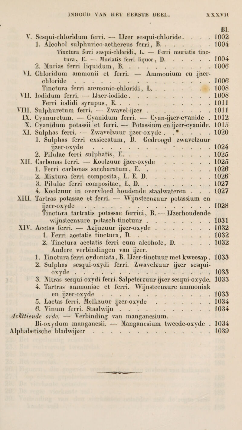 BI. V. Sesqui-chloridum ferri. — IJzer sesqui-chloride. . . . 1002 1. Alcohol sulphurico-aethereus ferri, B.1004 Tinctura ferri sesqui-cliloridi, L. — Ferri muriatis tinc- tura, E. — Muriatis ferri liquor, D.1004 2. Murias ferri liquidum, B.1006 VI. Chloridum ammonii et ferri. *— Ammonium en ijzer- ehloride.1006 Tinctura ferri ammonio-chloridi, L.. 1008 VII. lodidum ferri. — Uzer-iodide.1008 Ferri iodidi syrupus, E.1011 VIII. Sulphuretum ferri. — Zwavel-ijzer.1011 IX. Cyanuretum. — Cyanidum ferri. — Cyan-ijzer-cyanide . 1012 X. Cyanidum potassii et ferri. — Potassium en ijzer-cyanide. 1015 XI. Sulphas ferri. — Zwavelzuur ijzer-oxyde . . * . . . . 1020 1. Sulphas ferri exsiccatum, B. Gedroogd zwavelzuur ijzer-oxyde.• . . . . 1024 2. Pilulae ferri sulphatis, E.1025 XII. Carbonas ferri. — Koolzuur ijzer-oxyde.1025 1. Ferri carbonas saccharatum, E.1026 2. Mixtura ferri composita, L. E. D.1026 3. Pilulae ferri compositae, L. D.1027 4. Koolzuur in overvloed houdende staalwateren . . . 1027 XIII. Tartras potassae et ferri. — Wijnsteenzuur potassium en ijzer-oxyde.1028 Tinctura tartratis potassae ferrici, B. — Ijzerhoudende wijnsteenzure potasch-tinctuur.1031 XIV. Acetas ferri. — Azijnzuur ijzer-oxyde.1032 1. Ferri acetatis tinctura, D.1032 2. Tinctura acetatis ferri cum alcohole, 1).1032 Andere verbindingen van ijzer. 1. Tinctura ferri cydoniata, B. IJzer-tinctuur met kweesap . 1033 2. Sulphas sesqui-oxydi ferri. Zwavelzuur ijzer sesqui- oxyde.1033 3. Nitras sesqui-oxydi ferri. Salpeterzuur ijzer sesqui-oxyde. 1033 4. Tartras ammoniae et ferri. Wijnsteenzure ammoniak en ijzer-oxyde.1033 5. Lactas ferri. Melkzuur ijzer-oxyde.1034 6. Vinum ferri. Staalwijn.1034 Achttiende orde. — Verbinding van manganesium. Bi-oxydum manganesii. — Manganesium tweede-oxyde . 1034 Alphabetische bladwijzer.1039