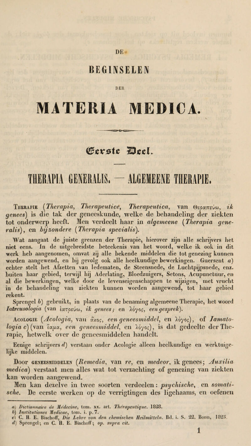 DE BEGINSELEN DEK MATERIA MEDICA. ©etste Sled. THERAPIA GENERALIS, - ALGEMEENE THERAPIE. Therapie (Therapia, Therapeuticê, Therapeutica, van QspomsÓM, zA: genees) is die tak der geneeskunde, welke de behandeling der ziekten tot onderwerp heeft. Men verdeelt haar in algemeene (Therapia gene- ralis), en bijzondere (Therapia specialis). Wat aangaat de juiste grenzen der Therapie, hierover zijn alle schrijvers liet niet eens. In de uitgebreidste beteekenis van het woord, welke ik ook in dit werk heb aangenomen, omvat zij alle bekende middelen die tot genezing kunnen worden aangewend, en bij gevolg ook alle heelkundige bewerkingen. Guersent a) echter stelt het Afzetten van ledematen, de Steensnede, de Luchtpijpsnede, enz. buiten baar gebied, terwijl hij Aderlating, Bloedzuigers, Setons, Acupunctuur, en al die bewerkingen, welke door de levenseigenschappen te wijzigen, met vrucht in de behandeling van ziekten kunnen worden aangewend, tot haar gebied rekent. Sprengel b) gebruikt, in plaats van de benaming algemeene Therapie, het woord Iatreusologia (van tarpeuw, ik genees; en lóyog, een gesprek). Acologie (.Acologia, van axo?, een geneesmiddel, en 16yog), of Iarnato- logiac)(\an ïapea, een geneesmiddel, en lóyog), is dat gedeelte der The¬ rapie, hetwelk over de geneesmiddelen handelt. Eenige schrijvers d) verstaan onder Acologie alleen heelkundige en werktuigc- lijke middelen. Door geneesmiddelen (Ilemedia, van re, en mede or, ik genees; Auxilia medica) verstaat men alles wat tot verzachting of genezing van ziekten kan worden aangewend. Men kan dezelve in twee soorten verdeelen: psychische, en somati¬ sche. De eerste werken op de verrigtingen des ligchaams, en oefenen a) Dictionnaire de Medecine, toni. xx. art. The'rapeutique. 1828. b) Institvtiones Medicae, lom. i. p.7. ci C. H. E. Bischofl’, Die Lehre von den chemischen Heilmitteln. Bel. i. S. 22. Bonn, 182!>. d) Sprengel-, en C. II. E. Bischofl} op. svpra cit.