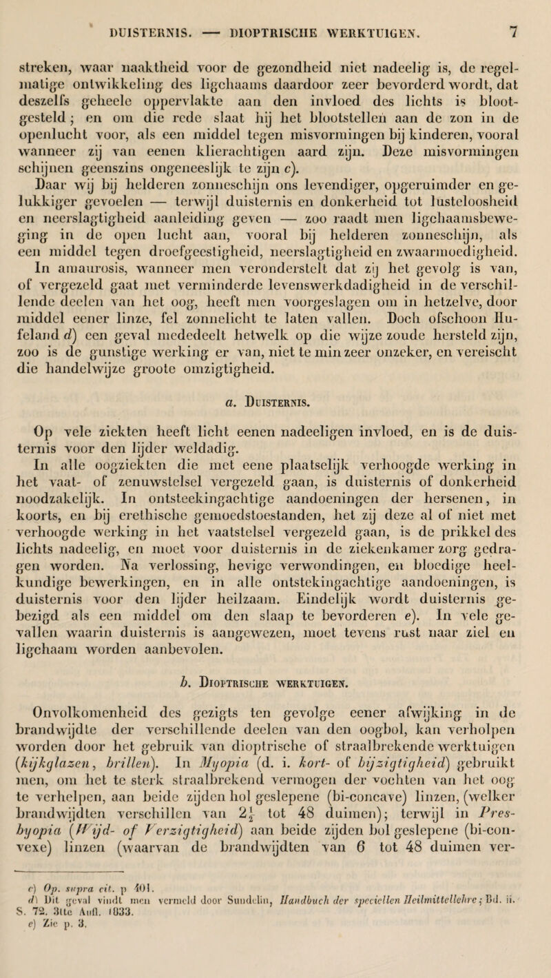 streken, waar naaktheid voor de gezondheid niet nadeelig is, de regel¬ matige ontwikkeling des iigchaams daardoor zeer bevorderd wordt, dat deszelfs geheele oppervlakte aan den invloed des lichts is bloot¬ gesteld ; en om die rede slaat hij het blootstellen aan de zon in de openlucht voor, als een middel tegen misvormingen bij kinderen, vooral wanneer zij van eenen klierachtigen aard zijn. Deze misvormingen schijnen geenszins ongeneeslijk te zijn c). Daar wij bij helderen zonneschijn ons levendiger, opgeruimder en ge¬ lukkiger gevoelen — terwijl duisternis en donkerheid tot lusteloosheid en neerslagtigheid aanleiding geven — zoo raadt men ligchaanisbewe- ging in de open lucht aan, vooral bij helderen zonneschijn, als een middel tegen droefgeestigheid, neerslagtigheid en zwaarmoedigheid. In amaurosis, wanneer men veronderstelt dat zij het gevolg is van, of vergezeld gaat met verminderde levenswerkdadigheid in de verschil¬ lende deden van het oog, heeft men voorgeslagen om in hetzelve, door middel eener linze, fel zonnelicht te laten vallen. Doch ofschoon IIu- feland d) een geval mededeelt hetwelk op die wijze zoude hersteld zijn, zoo is de gunstige werking er van, niet te min zeer onzeker, en vereischt die handelwijze groote omzigtigheid. a. Duisternis. Op vele ziekten heeft licht eenen nadeeligen invloed, en is de duis¬ ternis voor den lijder weldadig. In alle oogziekten die met eene plaatselijk verhoogde working in het vaat- of zenuwstelsel vergezeld gaan, is duisternis of donkerheid noodzakelijk. In ontsteekingachtige aandoeningen der hersenen, in koorts, en bij erethische gemoedstoestanden, het zij deze al of niet met verhoogde werking in het vaatstelsel vergezeld gaan, is de prikkel des lichts nadeelig, en moet voor duisternis in de ziekenkamer zorg gedra¬ gen worden. Na verlossing, hevige verwondingen, en bloedige heel¬ kundige bewerkingen, en in alle ontstekingachtige aandoeningen, is duisternis voor den lijder heilzaam. Eindelijk wordt duisternis ge¬ bezigd als een middel om den slaap te bevorderen e). In vele ge¬ vallen waarin duisternis is aangewezen, moet tevens rust naar ziel en ligchaam worden aanbevolen. b. Dioptrisciie werktuigen. Onvolkomenheid des gezigts ten gevolge eener afwijking in de brandwijdte der verschillende deelen van den oogbol, kan verholpen worden door het gebruik van dioptrisciie of straalbrekende werktuigen (kijkglazen, brillen). In Myopia (d. i. kort- of bij zigtigheid) gebruikt men, om liet te sterk straalbrekend vermogen der vochten van het oog: te verhelpen, aan beide zijden hol geslepene (bi-concave) linzen, (welker brandwijdten verschillen van 2J tot 48 duimen); terwijl in Pres¬ byopia (Wijd- of Verzigtigheid) aan beide zijden bol geslepene (bi-con- vexe) linzen (waarvan de brandwijdten van 6 tot 48 duimen ver- r) Op. supra cit. p 401. d) Dit geval vindt men vernield door Sundeliii, llandbuch der spcciellen Heilmittcllehrc ,• Dd. ii. S. 72. Rite Aufl. (033. c) Zie p. 3.