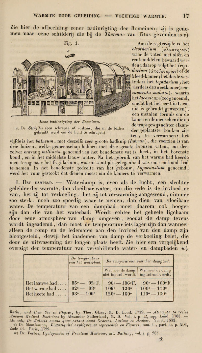 Zie hier de afbeelding een er badinrigiing der Romeinen; zij is geno¬ men naar eene schilderij die bij de Thermae van Titus gevonden is v)- Fig- 1. Eene badinrigting der Romeinen. a. De Slrigüis (een schraper of roskam, die in de baden gebruikt werd om de huid te schrapen). Aan de regterzijde is liet eleotherium (odsinr-hpiov) waar de vaten met oliën en rcukmiddelen bewaard wer¬ den ; daarop volgt het frigi- darium (ccTcodvTiqptov) ol de kleed-kamer; het derde ver¬ trek is het tepidarium ; het vierde is de zweetkamer(con- camerata sudatio), waarin het lacom cum (zoo genoemd, omdat het he t eerst inLaco- nië is gebruikt geworden), een metalen fornuis om de kamer en de menschen die op de trapsgewijs achter elkan¬ der geplaatste banken zit¬ ten , te verwarmen; het vijfde is het balneum, met deszelfs zeer groote badkuip [labrum), die voorzien is van drie buizen, welke gemeenschap hebben met drie groote bronzen vaten, om der- zelver omvang milliaria genoemd; in het benedenste vat is heet, in het bovenste koud , en in het middelste laauw water. Na het gebruik van het warme had keerde men terug naar het frigidarium, waarin somtijds gelegenheid was om een koud bad to nemen. In het benedenste gedeelte van het gebouw, hypocaustum genoemd, werd het vuur gestookt dat dienen moest om de kamers te verwarmen. 1. Het dampbad. — Waterdamp is, even als de lucht, een slechter geleider der warmte, dan vloeibaar water; om die rede is de invloed er van, het zij tot verkoeling , het zij tot verwarming aangewend, nimmer zoo sterk , noch zoo spoedig waar te nemen, dan dien van vloeibaar water. De temperatuur van een dampbad moet daarom ook hooger zijn dan die van het waterbad. Wordt echter het geheele ligchaam door eene atmospheer van damp omgeven, zoodat de damp tevens wordt ingeademd, dan moet de temperatuur iets lager zijn dan wanneer alleen de romp en de ledematen aan den invloed van den damp zijn blootgesteld, dewijl het inademen van damp de verkoeling belet, die door de uitwaseming der longen plaats heeft. Zie hier een vergelijkend overzigt der temperatuur van verschillende water- en dampbaden tv). De temperatuur van het waterbad. De temperatuur van het dampbad. Wanneer de damp niet ingead. wordt. Wanneer de damp ingeademd v'ordt. liet Iaauwe had.... 85°— 92 F. 96° — 106°F. 90° —100° F. Het warme had .... 92°— 98° 106° —120° 1000 — 110° Het heete had. 98° —106° 120° —160° 110° —130° Baths, and their Use in Physic, by Thos. Glass, M. D. Lond. 1752. — Attempts to revive Ancient Medical Doctrines by Alexander Sutherland, M. D. Vol. i. p, 12, sqq. Loud. 1763. — Als ook, I)e Balneis omnia quae extant apud Graecos, Latinos et Arabas. Yenet. 1553. v) De Moutfaucon, L' Antiquité expliquee et representee cn Figures, tom. iii, part. ii. p. 201, 2nde éd. Paris, 1722. w) Dr. F orbes, Cyclopaedia of Practical Medicine, art. Bathing, vol. i. p. 265. 2