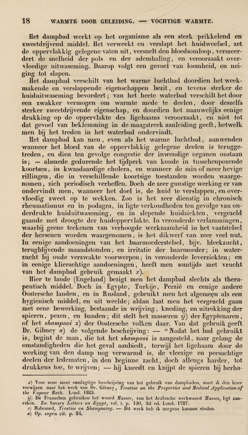 Het dampbad werkt op het organisme als een sterk prikkelend en zweetdrijvend middel. Het verweekt en verslapt het huidweefsel, zet de oppervlakkig gelegene vaten uit, versnelt den bloedsomloop, vermeer¬ dert de snelheid der pols en der ademhaling, en veroorzaakt over¬ vloedige uitwaseming. Daarop volgt een gevoel van loomheid, en nei¬ ging tot slapen. Het dampbad verschilt van het warme luchtbad doordien het week¬ makende en verslappende eigenschappen bezit, en tevens sterker de huiduitwaseming bevordert; van het heete waterbad verschilt het door een zwakker vermogen om warmte mede te deelen, door deszelfs sterker zweetdrijvende eigenschap, en doordien het naauwelijks eenige drukking op de oppervlakte des ligchaams veroorzaakt, en niet tot dat gevoel van beklemming in de maagstreek aanleiding geeft, hetwelk men bij het treden in het waterbad ondervindt. Het dampbad kan men , even als het warme luchtbad, aanwenden wanneer het bloed van de oppervlakkig gelegene deelen is terugge¬ treden , en dien ten gevolge congestie der inwendige organen onstaan is; — alsmede gedurende het tijdperk van koude in tussehenpozende koortsen, in kwaadaardige cholera, en wanneer de min of meer hevige rillingen, die in verschillende koortsige toestanden worden waarge¬ nomen , zich periodisch verheffen. Doch de zeer gunstige werking er van ondervindt men, wanneer het doel is, de huid te verslappen, en over¬ vloedig zweet op te wekken. Zoo is het zeer dienstig in chronisch rheumatismus en in podagra, in ligte verkoudheden ten gevolge van on¬ derdrukte huiduitwaseming, en in slepende huidziekten, vergezeld gaande met droogte der huidoppervlak te. In verouderde verlammingen, waarbij geene teekenen van verhoogde werkzaamheid in het vaatstelsel der hersenen worden waargenomen, is het dikwerf van zeer veel nut. In eenige aandoeningen van het baarmoederstelsel, bijv. bleekzucht, terugblijvende maandstonden, en irritatie der baarmoeder; in water¬ zucht bij oude verzwakte voorwerpen; in verouderde leverziekten; en in eenige klierachtige aandoeningen, heeft men somtijds met vrucht van het dampbad gebruik gemaakt #). Hier te lande (Engeland) bezigt men het dampbad slechts als thera¬ peutisch middel. Doch in Egypte, Turkije, Perzië en eenige andere Oostersche landen, en in Rusland, gebruikt men het algemeen als een hygiënisch middel, en uit weelde; aldan laat men het vergezeld gaan met eene bewerking, bestaande in wrijving, kneding, en uitrekking der spieren, pezen, en banden; dit stelt het masseren ij) der Egyptenaren, of het shampooi z) der Oostersche volken daar. Van dat gebruik geeft Dr. Gibney a) de volgende beschrijving: — “Nadat het bad gebruikt is, begint de man, die tot het shampooi is aangesteld, naar gelang de omstandigheden die het geval aanbiedt, terwijl het ligchaam door de werking van den damp nog verwarmd is, de vleezige en peesachtige deelen der ledematen, in den beginne zacht, doch allengs harder, tot drukkens toe, te wrijven; — hij kneedt en knijpt de spieren bij herha- x) Voor eene meer omslagtige beschrijving van het gebruik van dampbaden, moet ik den lezer verwijzen naar bet werk van Dr. Gibney, Treatise on the Properties and Medical Application of the Vapour Bath. Land. 1823. ij) De Franschen gebruiken bet woord Masser, van het Arabische werkwoord Masses, ligt aan¬ baken. Zie Savary Letters on Egypt, vol. i. p. 130, 2d ed. Lond. 1787. z) Mahomed, Treatise on Shampooing. — Dit werk heb ik nergens kunnen vinden. «) Op. supra cit. p. 84.