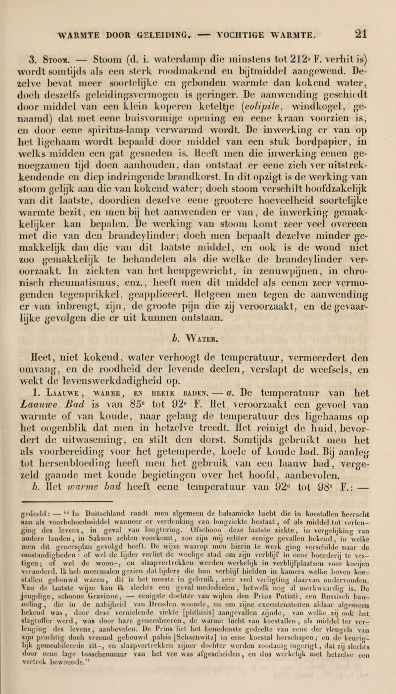 3. Stoom. — Stoom (d. i. waterdamp die minstens tot 212° F. verhit is) wordt somtijds als een sterk roodmakend en bijtmiddel aangewend. De¬ zelve bevat meer soortelijke en gebonden warmte dan kokend water, doch deszelfs geleidingsvermogen is geringer. De aanwending geschiedt door middel van een klein koperen keteltje (eolipile, windkogel, ge¬ naamd) dat met eene buisvormige opening en eene kraan voorzien is, en door eene spiritus-lamp verwarmd wordt. De inwerking er van op het ligchaam wordt bepaald door middel van een stuk bordpapier, in welks midden een gat gesneden is. Heeft men die inwerking eenen ge- noegzamen tijd doen aanhouden, dan ontstaat er eene zich ver uitstrek- kendende en diep indringende brandkorst. In dit opzigt is de werking van stoom gelijk aan die van kokend water - doch stoom verschilt hoofdzakelijk van dit laatste, doordien dezelve eene grootere hoeveelheid soortelijke warmte bezit, en men bij het aanwenden er van, de inwerking gemak¬ kelijker kan bepalen. De werking van stoom komt zeer veel overeen met die van den brandcylinder; doch men bepaalt dezelve minder ge¬ makkelijk dan die van dit laatste middel, en ook is de wond niet zoo gemakkelijk te behandelen als die welke de brandcylinder ver¬ oorzaakt. In ziekten van het heupgewricht, in zenuwpijnen, in chro¬ nisch rheumatismus, enz., heeft men dit middel als eenen zeer vermo- genden tegenprikkel, geappliceert. Hetgeen men tegen de aanwending er van inbrengt, zijn, de groote pijn die zij veroorzaakt, en de gevaar- lijke gevolgen die er uit kunnen ontstaan. b. Water. Heet, niet kokend, water verhoogt de temperatuur, vermeerdert den om vang, en de roodheid der levende deelen, verslapt de weefsels, en wekt de levenswerkdadigheid op. 1. Laauwe , warme, en HEETE baden. —a. De temperatuur van het Laauwe Bad is van 85° tot 92° F. Het veroorzaakt een gevoel van warmte of van koude, naar gelang de temperatuur des ligchaams op het oogenblik dat men in hetzelve treedt. Het reinigt de huid. bevor¬ dert de uitwaseming, en stilt den dorst. Somtijds gebruikt men het als voorbereiding voor het getemperde, koele of koude bad. Bij aanleg tot hersenbloeding heeft men het gebruik van een laauw bad, verge¬ zeld gaande met koude begietingen over het hoofd, aanbevolen. b. Het warme bad heeft eene temperatuur van 92° tot 98° F.: — gedeeld: —•“ lu Duitschland raadt men algemeen de balsamieke lucht die in koestallen heerscht aan als voorbehoedmiddel wanneer er verdenking van longziekte bestaal, of als middel lot verlen¬ ging des levens, in geval van longtering. Ofschoon deze laatste ziekte, in vergelijking van andere landen, in Saksen zelden voorkomt, zoo zijn mij echter eenige gevallen bekend, in welke men dit geneesplan gevolgd heeft. De wijze waarop men hierin te werk ging verschilde naar de omstandigheden ; of wel de lijder verliet de woelige stad om zijn verblijf in eene boerderij te ves¬ tigen; of wel de woon-, en slaapvertrekken werden werkelijk in verblijfplaatsen voor koeijen veranderd. Ik heb meermalen gezien dat lijders die hun verblijf hielden in kamers welke boven koe¬ stallen gebouwd waren, dit is het meeste in gebruik, zeer veel verligting daarvan ondervonden. Van de laatste wijze kan ik slechts een geval medcdeelen, hetwelk nog al merkwaardig is. De jeugdige, schoone Gravinne, — eenigste dochter van wijlen den Prins Putiati, een Russisch ban¬ neling, die in de nabijheid van Dresden woonde, en om zijne excentriciteiten aldaar algemeen bekend was, door deze vernielende ziekte [phthisis] aangevallen zijnde, van welke zij ook het slagtoffer werd, was door hare geneesheeren, de warme lucht van koestallen, als middel ter ver¬ lenging des levens, aanbevolen. De Prins liet het benedenste gedeelte van eene der vleugels van zijn prachtig doch vreemd gebouwd paleis [Schachwilz] in eene koestal herschapen,- en de keurbr- lijk gemeubileerde zit-, en slaapvertrekken zijner dochter werden zoodanig ingerigt, dat zij slechts door eene lage tusschcnmuur van het vee was afgescheiden, en dus werkelijk met hetzelve een vertrek bewoonde.”