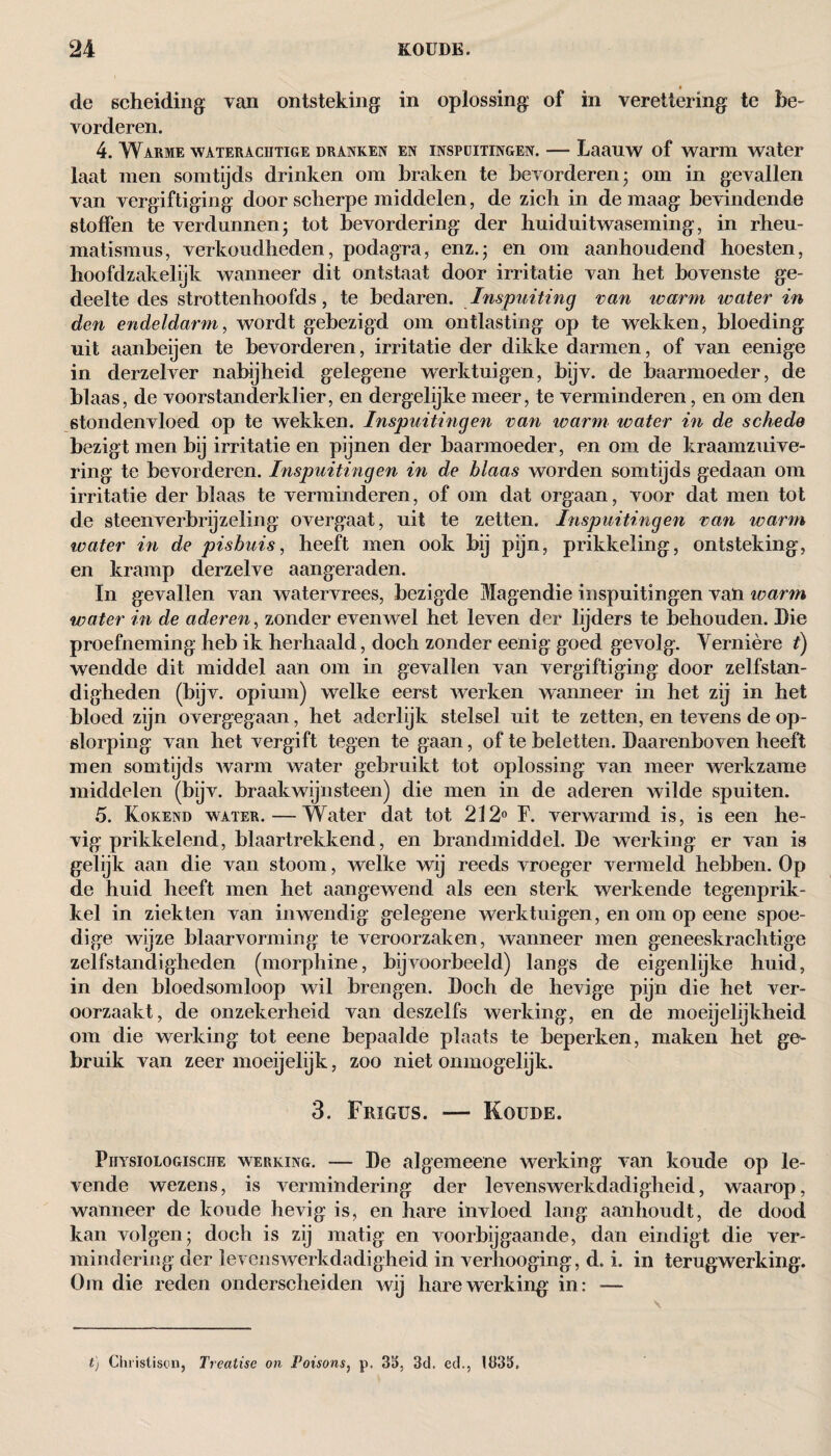 de scheiding van ontsteking in oplossing of in verettering te be¬ vorderen. 4. Warme wateracütige dranken en inspuitingen. — Laauw of warm water laat men somtijds drinken om braken te bevorderen; om in gevallen van vergiftiging door scherpe middelen, de zich in de maag bevindende stoffen te verdunnen; tot bevordering der huiduitwaseming, in rheu- matismus, verkoudheden, podagra, enz.; en om aanhoudend hoesten, hoofdzakelijk wanneer dit ontstaat door irritatie van het bovenste ge¬ deelte des strottenhoofds, te bedaren. Inspuiting van ivarrn water in den endeldarm, wordt gebezigd om ontlasting op te wekken, bloeding uit aanbeijen te bevorderen, irritatie der dikke darmen, of van eenige in derzelver nabijheid gelegene werktuigen, bijv. de baarmoeder, de blaas, de voorstanderklier, en dergelijke meer, te verminderen, en om den stondenvloed op te wekken. Inspuitingen van warm water in de schede bezigt men bij irritatie en pijnen der baarmoeder, en om de kraamzuive¬ ring te bevorderen. Inspuitingen in de blaas worden somtijds gedaan om irritatie der blaas te verminderen, of om dat orgaan, voor dat men tot de steen verbrijzeling overgaat, uit te zetten. Inspuitingen van warm water in de pisbuis, heeft men ook bij pijn, prikkeling, ontsteking, en kramp derzelve aangeraden. In gevallen van watervrees, bezigde Magendie inspuitingen van warm water in de aderen, zonder evenwel het leven der lijders te behouden. Die proefneming heb ik herhaald, doch zonder eenig goed gevolg. Yernière i) wendde dit middel aan om in gevallen van vergiftiging door zelfstan¬ digheden (bijv. opium) welke eerst werken wanneer in het zij in het bloed zijn overgegaan, het aderlijk stelsel uit te zetten, en tevens de op¬ slorping van het vergift tegen te gaan, of te beletten. Daarenboven heeft men somtijds warm water gebruikt tot oplossing van meer werkzame middelen (bijv. braakwijnsteen) die men in de aderen wilde spuiten. 5. Kokend water. — Water dat tot 212° F. verwarmd is, is een he¬ vig prikkelend, blaartrekkend, en brandmiddel. De werking er van is gelijk aan die van stoom, welke wij reeds vroeger vermeld hebben. Op de huid heeft men het aangewend als een sterk werkende tegenprik- kel in ziekten van inwendig gelegene werktuigen, en om op eene spoe¬ dige wijze blaarvorming te veroorzaken, wanneer men geneeskrachtige zelfstandigheden (morphine, bijvoorbeeld) langs de eigenlijke huid, in den bloedsomloop wil brengen. Doch de hevige pijn die het ver¬ oorzaakt, de onzekerheid van deszelfs werking, en de moeijelijkheid om die werking tot eene bepaalde plaats te beperken, maken het ge¬ bruik van zeer moeijelijk, zoo niet onmogelijk. 3. Frigus. — Koude. Fiiysiologische werking. — De algemeene werking van koude op le¬ vende wezens, is vermindering der levenswerkdadigheid, waarop, wanneer de koude hevig is, en hare invloed lang aanhoudt, de dood kan volgen; doch is zij matig en voorbijgaande, dan eindigt die ver¬ mindering der ievenswerkdadigheid in verlioogïng, d, i. in terugwerking. Om die reden onderscheiden wij hare werking in: — t) Christison, Treatise on Poisons, p. 35, 3d. cd., 1335.