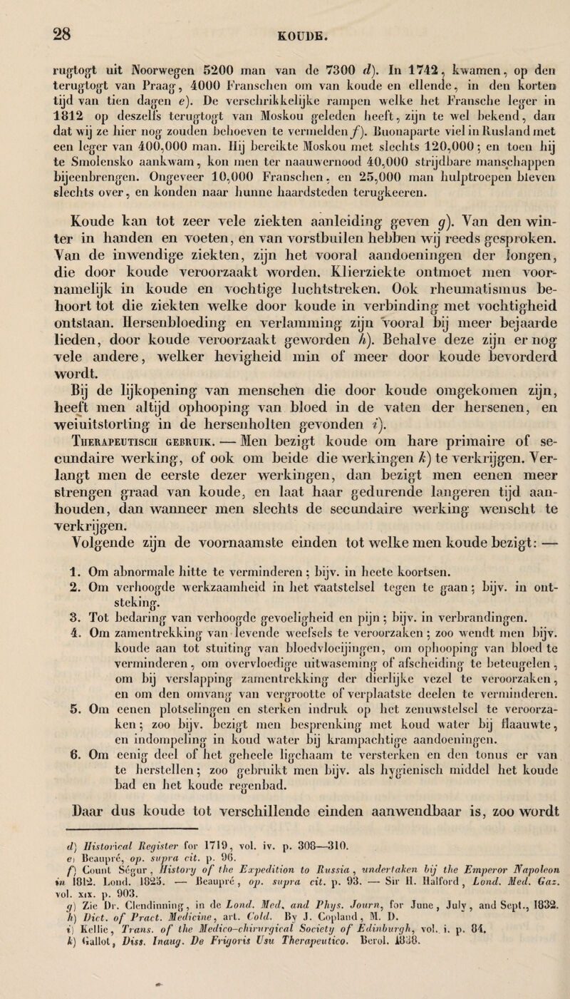 rugtogt uit Noorwegen 5200 man van cle 7300 d). In 1742, kwamen, op den terugtogt van Praag, 4000 Franschen om van koude en ellende, in den korten tijd van tien dagen e). De verschrikkelijke rampen welke het Fransche leger in 1812 op deszelfs terugtogt van Moskou geleden heeft, zijn te wel hekend, dan dat wij ze hier nog zouden behoeven te vermelden/). Buonaparte viel in Rusland met een leger van 400,000 man. Hij bereikte Moskou met slechts 120,000; en toen hij te Smolensko aankwam, kon men ter naauwernood 40,000 strijdbare manschappen bijeenbrengen. Ongeveer 10,000 Franschen, en 25,000 man hulptroepen hieven slechts over, en konden naar hunne haardsteden terugkeeren. Koude kan tot zeer vele ziekten aanleiding: geven g). Van den win¬ ter in handen en voeten, en van vorstbuilen hebben wij reeds gesproken. Van de inwendige ziekten, zijn het vooral aandoeningen der longen, die door koude veroorzaakt worden. Klierziekte ontmoet men voor¬ namelijk in koude en vochtige luchtstreken. Ook rheumatisinus be¬ hoort tot die ziekten welke door koude in verbinding met vochtigheid ontstaan. Hersenbloeding en verlamming zijn vooral bij meer bejaarde lieden, door koude veroorzaakt geworden h). Behalve deze zijn er nog vele andere, welker hevigheid min of meer door koude bevorderd wordt. Bij de lijkopening van menschen die door koude omgekomen zijn, heeft men altijd ophooping van bloed in de vaten der hersenen, en weiuitstorting in de hersenholten gevonden i). Therapeutisch gebruik. — Men bezigt koude om hare primaire of se¬ cundaire werking, of ook om heide die werkingen k) te verkrijgen. Ver¬ langt men de eerste dezer werkingen, dan bezigt men eenen meer strengen graad van koude, en laat haar gedurende langeren tijd aan¬ houden, dan wanneer men slechts de secundaire werking wenscht te verkrijgen. Volgende zijn de voornaamste einden tot welke men koude bezigt: — 1. Om abnormale hitte te verminderen; bijv. in heete koortsen. 2. Om verhoogde w erkzaamheid in het vaatstelsel tegen te gaan; bijv. in ont¬ steking. 3. Tot bedaring van verhoogde gevoeligheid en pijn; bijv. in verbrandingen. 4. Om zamentrekking van levende weefsels te veroorzaken; zoo wendt men bijv. koude aan tot stuiting van bloedvloeiingen, om ophooping van bloed te verminderen, om overvloedige uitwaseming of afscheiding te beteugelen , om bij verslapping zamentrekking der dierlijke vezel te veroorzaken, en om den omvang van vergrootte of verplaatste deelen te verminderen. 5. Om eenen plotselingen en sterken indruk op het zenuwstelsel te veroorza¬ ken ; zoo bijv. bezigt men besprenking met koud water bij llaauwte, en indompeling in koud water bij krampachtige aandoeningen. 6. Om eenig deel of het gchcele ligchaam te versterken en den tonus er van te herstellen; zoo gebruikt men bijv. als hygiënisch middel het koude bad en het koude regenbad. Daar dus koude tot verschillende einden aanwendbaar is, zoo wordt d) Historical Register for 1719, vol. iv. p. 308—310. o Beaupré, op. supra cit. p. 9G. f) Count Ségur , History of the Expedition to Russia , undertaken hij the Emperor Napoleon in 1812. Loud. 1823. ■— Beaupré , op. supra cit. p. 93. —- Sir 11. Halford , Loud. Med. Gaz. vol. xix. p. 903. g) Zie Dr. Clendinning, in de Load. Med, and Phys. Journ, for June, July, and Sept., 1832. /i) Diet, of Tract. Medicine, art. Cold. By J. Copland, M. D. %) Kellie, Trans, of the Medico-chirurgical Society of Edinburgh, vol. i. p. 84, k) ballot, Diss. Inaug. De Frigoris Usu Therapeutico. Berol. 1838.