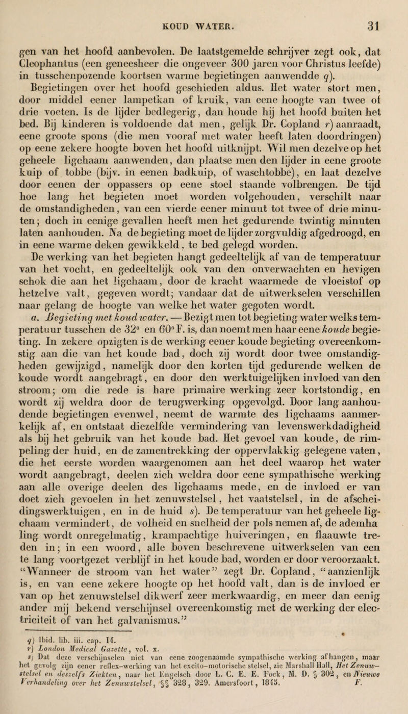 gen van het hoofd aanbevolen. De laatstgemelde schrijver zegt ook, dat Cleophantus (een geneesheer die ongeveer 300 jaren voor Christus leefde) in tusschenpozende koortsen warme begietingen aanwendde q). Begietingen over het hoofd geschieden aldus. Het water stort men, door middel eener lampetkan of kruik, van eene hoogte van twee of drie voeten. Is de lijder bedlegerig’, dan houde hij het hoofd buiten het bed. Bij kinderen is voldoende dat men, gelijk Dr. Copland r) aanraadt, eene groote spons (die men vooraf met water heeft laten doordringen) op eene zekere hoogte boven het hoofd uitknijpt. Wil men dezelve op het geheele ligchaam aanwenden, dan plaatse men den lijder in eene groote kuip of tobbe (bijv. in eenen badkuip, of waschtobbe), en laat dezelve door eenen der oppassers op eene stoel staande volbrengen, De tijd hoe lang het begieten moet worden volgehouden, verschilt naar de omstandigheden, van een vierde eener minuut tot twee of drie minu¬ ten; doch in eenige gevallen heeft men het gedurende twintig minuten laten aanhouden. Na de begieting moet de lijder zorgvuldig afgedroogd, en in eene warme deken gewikkeld. te bed gelegd worden. De werking van het begieten hangt gedeeltelijk af van de temperatuur van het vocht, en gedeeltelijk ook van den onverwachten en hevigen schok die aan het ligchaam, door de kracht waarmede de vloeistof op hetzelve valt, gegeven wordt; vandaar dat de uitwerkselen verschillen naar gelang de hoogte van welke het water gegoten wordt. a. Begieting met koud water. — Bezigt men tot begieting water welks tem- peratuur tusschen de 32° en 60° F. is, dan noemt men haar eene koude begie¬ ting. In zekere opzigten is de werking eener koude begieting overeenkom¬ stig aan die van het koude bad, doch zij wordt door twee omstandig¬ heden gewijzigd, namelijk door den korten tijd gedurende welken de koude wordt aangebragt, en door den werktuigelijken invloed van den stroom; om die rede is hare primaire werking zeer kortstondig, en wordt zij weldra door de terugwerking opgevolgd. Door lang aanhou¬ dende begietingen evenwel, neemt de warmte des ligchaams aanmer¬ kelijk af, en ontstaat diezelfde vermindering van levenswerkdadigheid als bij het gebruik van het koude bad. Het gevoel van koude, de rim¬ peling der huid, en de zamentrekking der oppervlakkig gelegene vaten, die het eerste worden waargenomen aan het deel waarop het water wordt aangebragt, deelen zich weldra door eene sympathische werking aan alle overige deelen des ligchaams mede, en de invloed er van doet zich gevoelen in het zenuwstelsel, het vaatstelsel, in de afschei- dingswerktuigen, en in de huid s). De temperatuur van het geheele lig¬ chaam vermindert, de volheid en snelheid der pols nemen af, de ademha ling wordt onregelmatig, krampachtige huiveringen, en flaauwte tre¬ den in; in een woord, alle boven beschrevene uitwerkselen van een te lang voortgezet verblijf in het koude bad, worden er door veroorzaakt. “Wanneer de stroom van het water57 zegt Dr. Copland, “aanzienlijk is, en van eene zekere hoogte op het hoofd valt, dan is de invloed er van op het zenuwstelsel dikwerf zeer merkwaardig, en meer dan eenig ander mij bekend verschijnsel overeenkomstig met de werking der elec- iriciteit of van het galvanismus.5J q) ll)id. Iib. iii. cap. 14. ?•) London Medical Gazette, vol. x. S) Dat deze verschijnselen niet van eene zoogenaamde sympathische werking afhangen, maar het gevolg zijn eener reflex-werking van het cxcito-molorische stelsel, zie Marshall Hall, liet Zenuw¬ stelsel en deszelfs Zichten, naar hel Engelsch door L. C. E. E. Fock, M. D. § 302 , en Nieuwe Verhandeling over het Zenuwstelsel, §§ 323, 329. Amersfoort, lfM3. F.