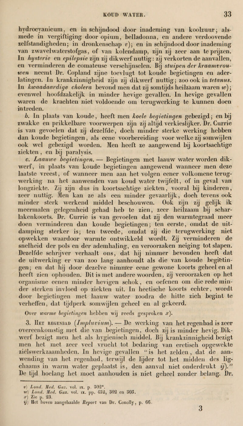 hydroeyaniciim, en in schijndood door inademing van koolzuur- als¬ mede in vergiftiging door opium, belladonna, en andere verdoovende zelfstandigheden; in dronkenschap r); en in schijndood door inademing van zwavel waterstofgas, of van kolendamp, zijn zij zeer aan te prijzen. In hysterie en epilepsie zijn zij dikwerf nuttig: zij verkorten de aanvallen, en verminderen de comateuse verschijnselen. Bij stuipen der kraamvrou¬ wen neemt Dr. Copland zijne toevlugt tot koude begietingen en ader¬ latingen. In krankzinnigheid zijn zij dikwerf nuttig; zoo ook in tetanus. In kwaadaardige cholera bevond men dat zij somtijds heilzaam waren w); evenwel hoofdzakelijk in minder hevige gevallen. In hevige gevallen waren de krachten niet voldoende om terugwerking te kunnen doen intreden. b. In plaats van koude, heeft men koele begietingen gebezigd; en bij zwakke en prikkelbare voorwerpen zijn zij altijd verkieslijker. Dr. Currie is van gevoelen dat zij dezelfde, doch minder sterke werking hebben dan koude begietingen, als eene voorbereiding voor welke zij somwijlen ook wel gebezigd worden. Men heeft ze aangewend bij koortsachtige ziekten, en bij paralysis. c. Laauwe begietingen. — Begietingen met laauw water worden dik¬ werf, in plaats van koude begietingen aangewend wanneer men deze laatste vreest, of wanneer men aan het volgen eener volkomene terug¬ werking na het aanwenden van koud water twijfelt, of in geval van longziekte. Zij zijn dus in koortsachtige ziekten, vooral bij kinderen, zeer nuttig. Men kan ze als een minder gevaarlijk, doch tevens ook minder sterk werkend middel beschouwen. Ook zijn zij gelijk ik meermalen gelegenheid gehad heb te zien, zeer heilzaam bij schar¬ lakenkoorts. Dr. Currie is van gevoelen dat zij den warmtegraad meer doen verminderen dan koude begietingen; ten eerste, omdat de uit¬ damping sterker is; ten tweede, omdat zij die terugwerking niet opwekken waardoor warmte ontwikkeld wordt. Zij verminderen de snelheid der pols en der ademhaling, en veroorzaken neiging tot slapen. Dezelfde schrijver verhaalt ons, dat hij nimmer bevonden heeft dat de uitwerking er van zoo lang aanhoudt als die van koude begietin¬ gen; en dat hij door dezelve nimmer eene gewone koorts geheel en al heeft zien ophouden. Dit is met andere woorden, zij veroorzaken op het organisme eenen minder hevigen schok, en oefenen om die rede min¬ der sterken invloed op ziekten uit. In hectische koorts echter, wordt door begietingen met laauw water zoodra de hitte zich begint te verheffen, dat tijdperk somwijlen geheel en al gekeerd. Over warme begietingen hebben wij reeds gesproken .r). 3. Het regenbad (Impluvium). — De werking van het regenbad is zeer overeenkomstig met die van begietingen, doch zij is minder hevig. Dik¬ werf bezigt men het als hygiënisch middel. Bij krankzinnigheid bezigt men het met zeer veel vrucht tot bedaring van eretisch opgewekte ziëlswerkzaamheden. In hevige gevallen “ is het zelden , dat de aan¬ wending van het regenbad, terwijl de lijder tot het midden des lig- chaams in warm water geplaatst is, den aanval niet onderdrukt ij). ” De tijd hoelang het moet aanhouden is niet geheel zonder belang. Dr. ») Lond. Med. Gaz. vol. ix. p. 502*. w) Lond. Med. Gaz. vol. ix. pp. 452, 502 en 505. o') Zie p. 23. ij) Het hoven aangehaalcle Report van Dr. Conolly, p. G6. 3