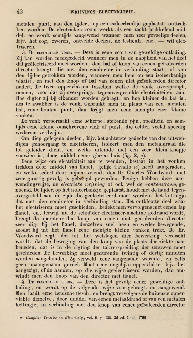 metalen punt, aan den lijder, op een isoleerbankje geplaatst, onttrok - ken worden. De eleotrieke stroom werkt als een zaclit prikkelend mid¬ del , en wordt somtijds aangewend wanneer men zeer gevoelige deelen, bijv. het oog, zweren, ontvelde deelen, de testiculi, enz.,— wil elec- triseren. 3. De electrieke vonk. — Deze is eene soort van geweldige ontlading. Zij kan worden medegedeeld wanneer men in de nabijheid van het deel dat geëlectriseerd moet worden, den bal of knop van eenen geïsoleerden director brengt, die met den conductor in \erbinding staat* of van den lijder getrokken worden, wanneer men hem op een isoleerbankje plaatst, en met den knop of bal van eenen niet geïsoleerden director nadert. De twee oppervlakten tusschen welke de vonk overspringt, nemen, voor dat zij overspringt, tegenovergestelde electriciteiten aan. Hoe digter zij bij elkander worden gebragt, en hoe kleiner de bal is , des te zwakker is de vonk. Gebruikt men in plaats van een metalen bal, eene houten punt, dan krijgt men eene menigte zeer kleine vonken. De vonk veroorzaakt eene scherpe, stekende pijn, roodheid en som¬ tijds eene kleine omschrevene vlek of puist, die echter veelal spoedig wederom verdwijnt. Om diep gelegene deelen, bijv. het achterste gedeelte van den uitwen- digen gehoorgang te electriseren, isoleert men den metaaldraad die tot geleider dient, en welks uiteinde met een zeer klein knopje voorzien is, door middel eener glazen buis (fig. 2, g). Eene wijze om electriciteit aan te wenden, bestaat in het vonken trekken door middel van flanel, gelijk Cavallo w) heeft aangeraden, en welke sedert door mijnen vriend, den Hr. Charles Woodward, met zeer gunstig gevolg is gebezigd geworden. Eenige hebben deze aan- wendingswijze, de electrieke wrijving of ook wel de vonkenstroom, ge¬ noemd. De lijder, op het isoleerbankje geplaatst, houdt met de hand tegen¬ overgesteld aan de zijde die geëlectriseerd moet worden, het kettingje dat met den conductor in verbinding staat. Het ontblootte deel waar het electriseren moet geschieden , bedekt men vervolgens met eenen lap flanel, en, terwijl nu de schijf der electriseer-machine gedraaid wordt, brengt de operateur den knop van eenen niet geïsoleerden director zeer digt bij het flanel, denzelveo snel heen en weder bewegende, zoodat hij uit het flanel eene menigte kleine vonken trekt. De Hr. Woodward zegt, dat tot het welslagen dier bewerking vereischt wordt, dat de beweging van den knop van de plaats der ziekte naar beneden, dat is in de rigting der takverspreiding der zenuwen moet geschieden. De bewerking moet gedurende twintig of dertig minuten worden aangehouden. Zij verwekt eene aangename warmte, en zelfs geen onaangenaam gevoel. Moet eene ongelijke oppervlakte, bijv. het aangezigt, of de handen, op die wijze geëlectriseerd worden, dan om¬ windt men den knop van den director met flanel. 4. De electrieke schok. — Deze is het gevolg eener geweldige ont¬ lading , en wordt op de volgende wijze voortgebragt, en aangewend. Men laadt eene Leidsche flesch , en brengt vervolgens de buitenste opper¬ vlakte derzelve, door middel van eenen metaaldraad of van een metalen kettingje, in verbinding met den knop van eenen geïsoleerden director wj Complete Treatise on Electricity, vol. ii. p 136. 3d ed. Lond. 1706.