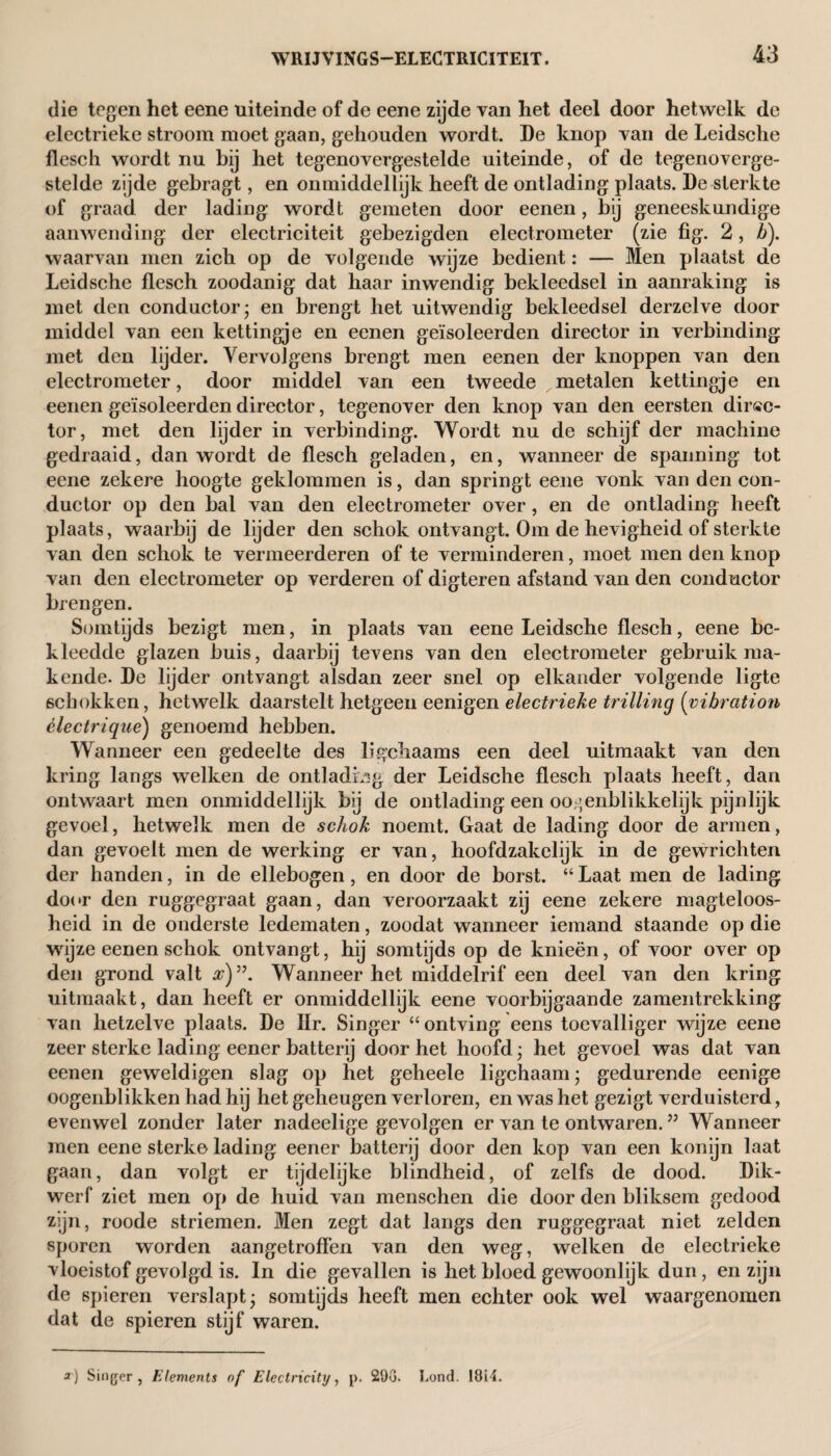 die tegen het eene uiteinde of de eene zijde van het deel door hetwelk de electrieke stroom moet gaan, gehouden wordt. De knop van de Leidsche flesch wordt nu bij het tegenovergestelde uiteinde, of de tegenoverge¬ stelde zijde gebragt, en onmiddellijk heeft de ontlading plaats. De sterkte of graad der lading wordt gemeten door eenen, bij geneeskundige aanwending der electriciteit gebezigden electrometer (zie fig. 2, b). waarvan men zich op de volgende wijze bedient: — Men plaatst de Leidsche flesch zoodanig dat haar inwendig bekleedsel in aanraking is met den conductor- en brengt het uitwendig bekleedsel derzelve door middel van een kettingje en eenen geïsoleerden director in verbinding met den lijder. Vervolgens brengt men eenen der knoppen van den electrometer, door middel van een tweede metalen kettingje en eenen geïsoleerden director, tegenover den knop van den eersten direc¬ tor, met den lijder in verbinding. Wordt nu de schijf der machine gedraaid, dan wordt de flesch geladen, en, wanneer de spanning tot eene zekere hoogte geklommen is, dan springt eene vonk van den con¬ ductor op den bal van den electrometer over, en de ontlading heeft plaats, waarbij de lijder den schok ontvangt. Om de hevigheid of sterkte van den schok te vermeerderen of te verminderen, moet men den knop van den electrometer op verderen of digteren afstand van den conductor brengen. Somtijds bezigt men, in plaats van eene Leidsche flesch, eene be¬ kleedde glazen buis, daarbij tevens van den electrometer gebruikma¬ kende. De lijder ontvangt alsdan zeer snel op elkander volgende ligte schokken, hetwelk daarstelt hetgeen eenigen electrieke trilling (vibration èlectrique) genoemd hebben. Wanneer een gedeelte des ligchaams een deel uitmaakt van den kring langs welken de ontlading der Leidsche flesch plaats heeft, dan ontwaart men onmiddellijk bij de ontlading een oo,;enblikkelijk pijnlijk gevoel, hetwelk men de schok noemt. Gaat de lading door de armen, dan gevoelt men de werking er van, hoofdzakelijk in de gewrichten der handen, in de ellebogen, en door de borst. “ Laat men de lading door den ruggegraat gaan, dan veroorzaakt zij eene zekere magteloos- heid in de onderste ledematen, zoodat wanneer iemand staande op die wijze eenen schok ontvangt, hij somtijds op de knieën, of voor over op den grond valt x)”. Wanneer het middelrif een deel van den kring uitmaakt, dan heeft er onmiddellijk eene voorbijgaande zamentrekking van hetzelve plaats. De Hr. Singer “ ontving eens toevalliger wijze eene zeer sterke lading eener batterij door het hoofd; het gevoel was dat van eenen geweldigen slag op het geheele ligchaam; gedurende eenige oogenblikken had hij het geheugen verloren, en was het gezigt verduisterd, evenwel zonder later nadeelige gevolgen er van te ontwaren. ” Wanneer men eene sterke lading eener batterij door den kop van een konijn laat gaan, dan volgt er tijdelijke blindheid, of zelfs de dood. Dik¬ werf ziet men op de huid van menschen die door den bliksem gedood zijn, roode striemen. Men zegt dat langs den ruggegraat niet zelden sporen worden aangetroffen van den weg, welken de electrieke vloeistof gevolgd is. In die gevallen is het bloed gewoonlijk dun, en zijn de spieren verslapt; somtijds heeft men echter ook wel waargenomen dat de spieren stijf waren. a) Singer, Elements of Electricity, p. 293. Lond- 1814.