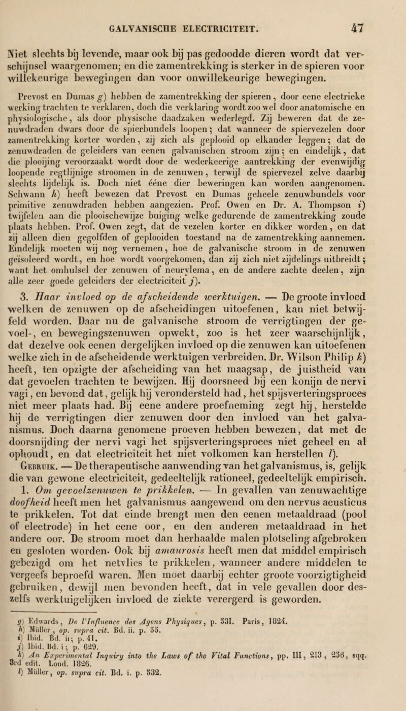 Niet slechts hij levende, maar ook hij pas gedoodde dieren wordt dat ver¬ schijnsel waargenomen; en die zamentrekking is sterker in de spieren voor willekeurige bewegingen dan voor onwillekeurige bewegingen. Prevost en Dumas g) hebben de zamentrekking der spieren, door ecne electrieke werking trachten te verklaren, docli die verklaring w ordt zoo wel door anatomische en physiologische, als door physische daadzaken wederlegd. Zij beweren dat de ze¬ nuwdraden dwars door de spierbundels loopen; dat wanneer de spiervezelen door zamentrekking korter worden, zij zich als geplooid op elkander leggen; dat de zenuwdraden de geleiders van eenen galvanisehcn stroom zijn; en eindelijk, dat die plooijing veroorzaakt wordt door de wederkeerige aantrekking der evenwijdig loopende regtlijnige stroomen in de zenuwen, terwijl de spiervezel zelve daarbij slechts lijdelijk is. Doch niet ééne dier beweringen kan worden aangenomen. Schwann h) heeft bewezen dat Prevost en Dumas geheele zenuwbundels voor primitive zenuwdraden hebben aangezien. Prof. Owen en Dr. A. Thompson i) twijfelen aan die plooischewijze buiging welke gedurende de zamentrekking zoude plaats hebben. Prof. Owen zegt, dat de vezelen korter en dikker worden, en dat zij alleen dien gegolfden of gcplooiden toestand na de zamentrekking aannemen. Eindelijk moeten wij nog vernemen, hoe de galvanische stroom in de zenuwen geïsoleerd wordt, en hoe wordt voorgekomen, dan zij zich niet zijdelings uitbreidt; want het omhulsel der zenuwen of neurylema, en de andere zachte deelen, zijn alle zeer goede geleiders der electriciteit j). 3. Haar invloed op de afscheidende werktuigen. — De groote invloed welken de zenuwen op de afscheidingen uitoefenen, kan niet betwij¬ feld worden. Daar nu de galvanische stroom de verrigtingen der ge¬ voel-, en bewegingszenuwen opwekt, zoo is het zeer waarschijnlijk, dat dezelve ook eenen dergelijken invloed op die zenuwen kan uitoefenen welke zich in de afscheidende werktuigen verbreiden. Dr. Wilson Philip k) heeft, ten opzigte der afscheiding van het maagsap, de juistheid van dat gevoelen trachten te bewijzen. Hij doorsneed bij een konijn denervi vagi, en bevond dat, gelijk hij verondersteld had, het spijsverteringsproces niet meer plaats had. Bij eene andere proefneming zegt hij, herstelde hij de verrigtingen dier zenuwen door den invloed van het galva- nismus. Doch daarna genomene proeven hebben bewezen, dat met de doorsnijding der nervi vagi het spijsverteringsproces niet geheel en al ophoudt, en dat electriciteit het niet volkomen kan herstellen /). Gebruik. — De therapeutische aanwending van het galvanismus, is, gelijk die van gewone electriciteit, gedeeltelijk rationeel, gedeeltelijk empirisch. 1. Om gevoelzenuwen te prikkelen. — In gevallen van zenuwachtige doofheid heeft men het galvanismus aangewend om den nervus acusticus te prikkelen. Tot dat einde brengt men den eenen metaaldraad (pool of electrode) in het eene oor, en den anderen metaaldraad in het andere oor. De stroom moet dan herhaalde malen plotseling afgebroken en gesloten worden- Ook bij amaurosis heeft men dat middel empirisch gebezigd om het netvlies te prikkelen, wanneer andere middelen te vergeefs beproefd waren. Men moet daarbij echter groote voorzigtigheid gebruiken, dewijl men bevonden heeft, dat in vele gevallen door des- zelfs werktuigelijken invloed de ziekte verergerd is geworden. g) Edwards, De VInfluencc des Agens Physiques, p. 531. Paris, 1024. h) Muller , op. supra cit. Bd. ii. p. 5a. i) Ibid. Bd. ii; p. 41. j) Ibid. Bd. i ; p. C29. k) An Experimental Inquiry into the Laws of the Vital Functions, pp. Ill, 213, 250, sqq. 3rd edit. Lond. 1826. l) Müller, op. supra cit. Bd. i. p. 532.