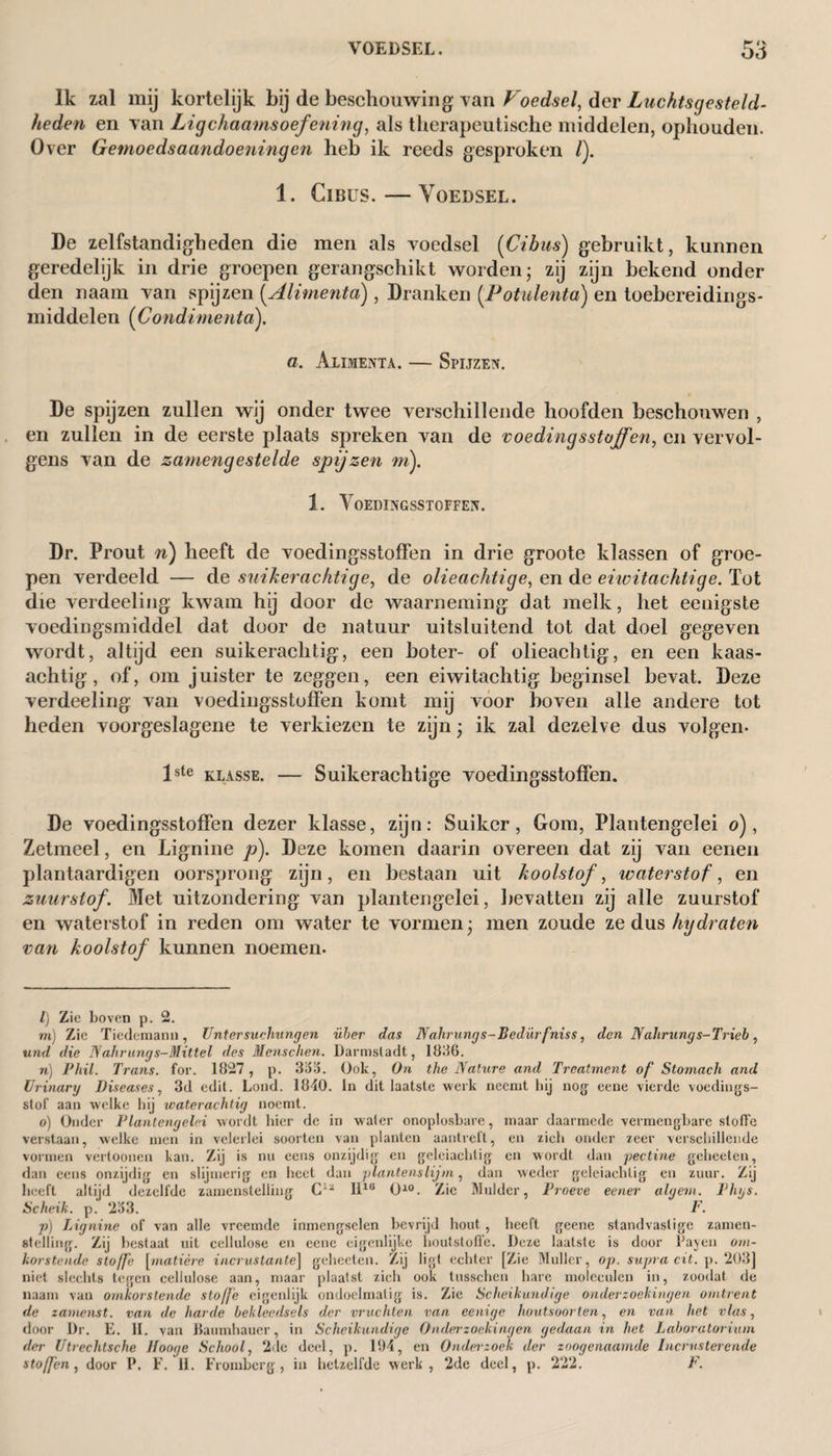 VOEDSEL. Ik zal mij kortelijk bij de beschouwing van Voedsel, der Luchtsgesteld- heden en van Ligchaamsoefening, als therapeutische middelen, ophouden. Over Gemoedsaandoeningen heb ik reeds gesproken /). 1. CiBus. — Voedsel. De zelfstandigheden die men als voedsel (Cibiis) gebruikt, kunnen geredelijk in drie groepen gerangschikt worden; zij zijn bekend onder den naam van spijzen [Alimenta), Dranken [Potulenta) en toebereidings* middelen (CondimentaX a. Alimenta. — Spijzen. De spijzen zullen wij onder twee verschillende hoofden beschouwen , en zullen in de eerste plaats spreken van de voedingsstoffen, en vervol¬ gens van de zamengestelde spijzen m). 1. Voedingsstoffen. Dr. Prout n) heeft de voedingsstoffen in drie groote klassen of groe¬ pen verdeeld — de suiker achtige, de olieachtige, en de eiwitachtige. Tot die verdeeling kwam hij door de waarneming dat melk, het eeuigste voedingsmiddel dat door de natuur uitsluitend tot dat doel gegeven wordt, altijd een suikerachtig, een boter- of olieachtig, en een kaas¬ achtig, of, om juister te zeggen, een eiwitachtig beginsel bevat. Deze verdeeling van voedingsstoffen komt mij voor boven alle andere tot heden voorgeslagene te verkiezen te zijn \ ik zal dezelve dus volgen. Vste klasse. — Suikerachtige voedingsstoffen. De voedingsstoffen dezer klasse, zijn: Suiker, Gom, Plantengelei o), Zetmeel, en Lignine p). Deze komen daarin overeen dat zij van eenen plantaardigen oorsprong zijn, en bestaan uit koolstof, waterstof, en zuurstof. Met uitzondering van plantengelei, bevatten zij alle zuurstof en waterstof in reden om water te vormen- men zoude ze dus hydraten van koolstof kunnen noemen. l) Zie boven p. 2. m) Zie Tiedemann, Untersuchungen über das Nahrungs-Bedürfniss, den Nahrung s-Trieb, und die N ahrung s-Mittel des Mcnschen. Darmslaclt, 18116. n) Phil. Trans. for. 1827, p. 36a. Ook, On the Nature and Treatment of Stomach and Urinary Diseases, 3d edit. Lond. 1840. In dit laatste werk neemt bij nog eene vierde voedings¬ stof aan welke hij waterachtig noemt. o) Onder Plantengelei wordt bier de in water onoplosbare, maar daarmede vermengbare sloffe verstaan, welke men in velerlei soorten van planten aantreft, en zich onder zeer verschillende vormen vertoonen kan. Zij is nu eens onzijdig en geleiachtig en wordt dan pectine gcheeten, dan eens onzijdig en slijmerig en heet dan plantenslijm, dan weder geleiachlig en zuur. Zij beeft altijd dezelfde zamensteliing Ciz H1S Ol) * * * * * * * * 10. Zie Mulder, Proeve eener alqem. Phys. Scheik. p.J 263. F. p) Lignine of van alle vreemde inmengselen bevrijd hout, heeft geene standvastige zamen- «telling. Zij bestaat uit cellulose en eene eigenlijke houtstoffe. Deze laatste is door Payen om¬ korstende stoffe [matière incrustante] gcheeten. Zij ligt echter [Zie Muller, op. supra cit. p. 203] niet slechts tegen cellulose aan, maar plaatst zich ook tusschen hare moleculen in, zoodat de naam van omkorstende stofje eigenlijk ondoelmatig is. Zie Scheikundige onderzoekingen omtrent de zamenst. van de harde bekleedsels der vruchten van eenige houtsoorten, en van het vlas, door Dr. E. II. van Baumhauer, in Scheikundige Onderzoekingen gedaan in het Laboratorium der Utrechtsche Jtooge School, 2de deel, p. 194, en Ondeizoek der zoogenaamde Incrnsterende