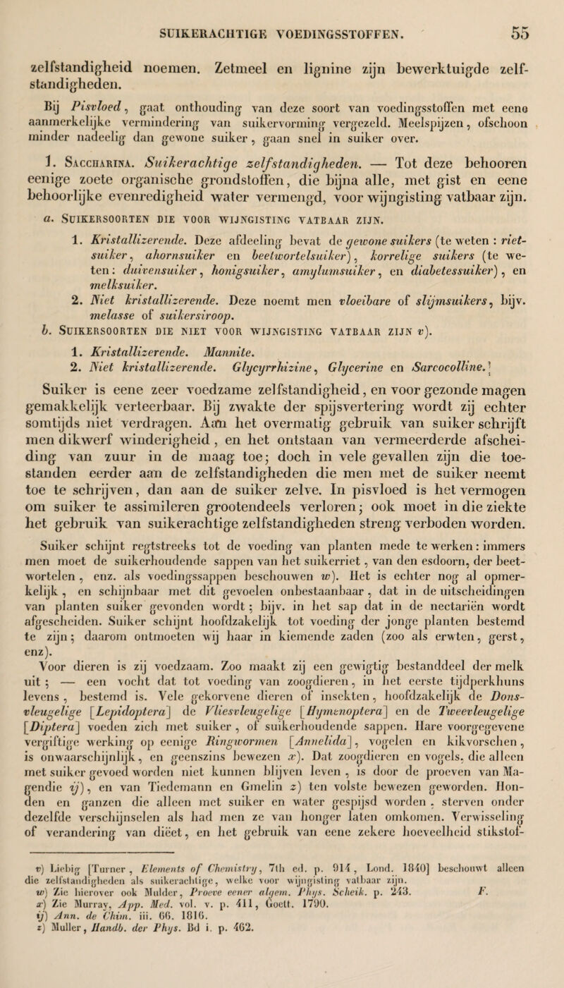zelfstandigheid noemen. Zetmeel en lignine zijn bewerktuigde zelf¬ standigheden. Bij Pisvloed, gaat onthouding van deze soort van voedingsstoffen met eeno aanmerkelijke vermindering van suikervorming vergezeld. Meelspijzen, ofschoon minder nadeelig dan gewone suiker , gaan snel in suiker over. 1. Saccuarina. Suikerachtige zelfstandigheden. — Tot deze belmoren eenige zoete organische grondstoffen, die bijna alle, met gist en eene behoorlijke evenredigheid water vermengd, voor wijngisting vatbaar zijn. a. Suiker soorten die voor wijngisting vatbaar zijn. 1. Kristallizerende. Deze afdecling bevat de gewone suikers (te w eten : riet¬ suiker , ahornsuiher en beelwortelsuiker), korrelige suikers (te we¬ ten ; duivensuiker, honigsuiker, amylumsuiker, en diabetessuiker), en melksuiker. 2. Niet kristallizerende. Deze noemt men vloeibare of slijmsuikers, bijv. melasse of suikersiroop. b. Suiker soorten die niet voor wijngisting vatbaar zijn v). 1. Kristallizerende. Mannite. 2. Niet kristallizerende. Gfycyrrhizine, Glycerine en Sarcocolline.| Suiker is eene zeer voedzame zelfstandigheid, en voor gezonde magen gemakkelijk verteerbaar. Bij zwakte der spijsvertering wordt zij echter somtijds niet verdragen. Aan het overmatig gebruik van suiker schrijft men dikwerf winderigheid , en het ontstaan van vermeerderde afschei¬ ding van zuur in de maag toe; doch in vele gevallen zijn die toe¬ standen eerder aan de zelfstandigheden die men met de suiker neemt toe te schrijven, dan aan de suiker zelve. In pisvloed is het vermogen om suiker te assimileren grootendeels verloren; ook moet in die ziekte het gebruik van suikerachtige zelfstandigheden streng verboden worden. Suiker schijnt regtstreeks tot de voeding van planten mede te w erken: immers men moet de suikerhoudende sappen van het suikerriet, van den esdoorn, der beet¬ wortelen , enz. als voedingssappen beschouwen w). Het is echter nog al opmer¬ kelijk , en schijnbaar met dit gevoelen onbestaanbaar , dat in de uitscheidingen van planten suiker gevonden wordt ; bijv. in het sap dat in de nectariën wordt afgescheiden. Suiker schijnt hoofdzakelijk tot voeding der jonge planten bestemd te zijn; daarom ontmoeten wij haar in kiemende zaden (zoo als erwten, gerst, enz). Voor dieren is zij voedzaam. Zoo maakt zij een gewigtig bestanddeel der melk uit ; — een vocht dat tot voeding van zoogdieren, in het eerste tijdperkhuns levens , bestemd is. Vele gekorvene dieren of insekten, hoofdzakelijk de Dons- vleugelige [Lepidoptera] de Vliesvleugelige [Hymenoptera] en de Tweevleugelige [Diptera] voeden zich met suiker , of suikerhoudende sappen. Hare voorgegevene vergiftige werking op eenige Ringwormen \Annelida], vogelen en kikvorschen, is onwaarschijnlijk, en geenszins bewezen x). Dat zoogdieren en vogels, die alleen met suiker gevoed worden niet kunnen blijven leven , is door de proeven van Ma- gendic -yj, en van Tiedcmann en Gmelin z) ten volste bewezen geworden. Hon¬ den en ganzen die alleen met suiker en water gespijsd worden , sterven onder dezelfde verschijnselen als had men ze van honger laten omkomen. Verwisseling of verandering van dieet, en het gebruik van eene zekere hoeveelheid slikstof- v) Liebig [Turner, Elements of Chemistry, 7lh ed. p. 914, Lond. 1840] beschouwt alleen die zelfstandigheden als suikerachtige, welke voor wijngisting vatbaar zijn. w) Zie hierover ook Mulder, Proeve eencr alyern. Phys. Schrik, p. 243. F. x) Zie Murray, App. Med. vol. v. p. 411, Goelt. 1790. ij) Ann. de Chim. iii. GG. 1816. t) Muller, Jtandb. der Phys. IkJ i, p. 4G2.