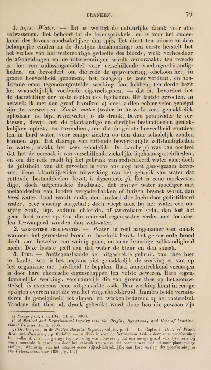 1. Aqua. Water. — Dit is wel ligt de natuurlijke drank voor alle volwassenen. Het behoort tot de levensprikkels, en is voor het onder¬ houd des levens noodzakelijker dan spijs. Het dient ten minste tot drie belangrijke einden in de dierlijke huishouding: ten eerste herstelt het het verlies van het waterachtige gedeelte des bloeds, welk verlies door de afscheidingen en de uitwasemingen wordt veroorzaakt- ten tweede is het een oplossingsmiddel voor verschillende voedingszelfstandig- lieden, en bevordert om die rede de spijsvertering, ofschoon het, in groote hoeveelheid genomen, het maagsap te zeer verdunt, en zoo¬ doende eene tegenovergestelde werking kan hebben; ten derde bezit het waarschijnlijk voedende eigenschappen, — dat is, bevordert het de daarstelling der vaste deelen des ligchaams. Dit laatste gevoelen, in hetwelk ik met den graaf Rumford e) deel, zullen echter velen geneigd zijn te verwerpen. Zacht water (water in hetwelk zeep gemakkelijk oplosbaar is, bijv. rivierwater) is als drank, boven pompwater te ver¬ kiezen, dewijl het de plantaardige en dierlijke bestanddeelen gernak- kehjker oplost, en bovendien, om dat de groote hoeveelheid zouldee- len in hard water, voor eenige ziekten op den duur schadelijk zouden kunnen zijn. Het daarzijn van rotteixle bewerktuigde zelfstandigheden in water, maakt het zeer schadelijk. Dr. Lambe ƒ) was van oordeel dat het de oorzaak is van verschillende ziekelijke ligcliaamsgesteldheden, en om die rede raadt hij het gebruik van gedistilleerd water aan; doch de juistheid van dit gevoelen is voor ons nog niet genoegzaam bewe¬ zen. Eene klaarblijkelijke uitwerking van het gebruik van water dat rottende bestanddeelen bevat, is dysenterie cj). Het is eene merkwaar¬ dige, doch uitgemaakte daadzaak, dat zuiver water spoediger met metaaldeelen van looden vergaderbakken of buizen besmet wordt, dan hard water. Lood wordt onder den invloed der lucht door gedistilleerd water, zeer spoedig aangetast; doch voegt men bij het water een on¬ zijdig zout, bijv. sodium chloride, of zwavelzure soda, dan lost het geen lood meer op. Om die rede zal regen-water eerder met looddee- len bezwangerd worden dan wel-water. 2. Geroosterd erood-water. — Water is veel aangenamer van smaak wanneer het geroosterd brood of beschuit bevat. Het geroosterde brood deelt aan hetzelve een weinig gom, en eene brandige zelfstandigheid mede. Deze laatste geeft aan dat water de kleur en den smaak. 3. Thee. — Niettegenstaande het uitgestrekte gebruik van thee hier te lande, zoo is het nogtans niet gemakkelijk de werking er van op het organisme met juistheid te bepalen. Haar zamentrekkend vermogen is door hare chemische eigenschappen ten volste bewezen. Hare eigen¬ dommelijke werking, voornamelijk die van groene thee op het zenuw¬ stelsel, is eveneens eene uitgemaakte zaak. Deze werking komt in eenige opzigten overeen met die van het vingerhoedskruid. Immers beide vermin¬ deren de geneigdheid tot slapen, en werken bedarend op het vaatstelsel. Vandaar dat thee als drank gebruikt wordt door hen die gewoon zijn e) Essays, vol. i. p. 194, 'ólh cd. 9800. f) A Medical and Experimental Inquiry into the Origin, Symptoms, and Cure of Constitu¬ tional Diseases. Lond. 180a. y) Dr. Clieyne, in dc Dublin Hospital Deports, vol. iii. p. II. — Dr. Copland, Diet, of Pract. Med. art. Dysentery , p. 098-99. —• In 1830 is voor de Nottingham Assises door eene proefneming bij welke ik zelve als getuige tegenwoordig was, bewezen, dat een hevige graad van dysenterie bij vee veroorzaakt is geworden door het gebruik van water dat besmet was met rottende plantaardige stollen , afkomstig van het uitschot eener slijfsel-fabrick. [Zie een kort verslag der proefneming in the Heterinarian voor 1830 , p. 437],