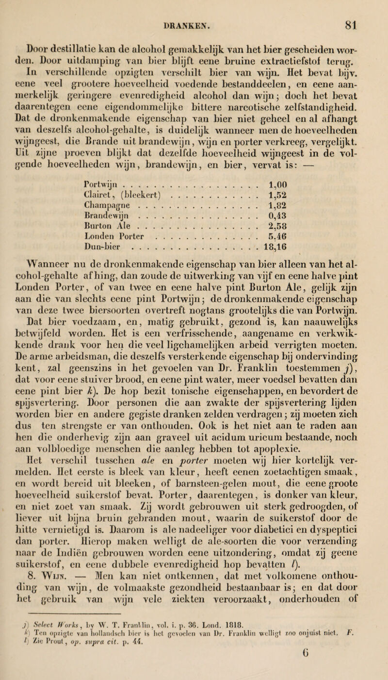 Door destillatie kan de alcohol gemakkelijk van het bier gescheiden wor¬ den. Door uitdamping van hier blijft eene bruine extractiefstof terug. In verschillende opzigten verschilt bier van wijn. Het bevat bijv. eene veel grootere hoeveelheid voedende bestanddeelen, en eene aan¬ merkelijk geringere evenredigheid alcohol dan wijn; doch het bevat daarentegen eene eigendommelijke bittere narcotische zelfstandigheid. Dat de dronkenmakende eigenschap van bier niet geheel en al afhangt van deszelfs alcohol-gehalte, is duidelijk wanneer men de hoeveelheden wijngeest, die Brande uit brandewijn, wijn en porter verkreeg, vergelijkt. Uit zijne proeven blijkt dat dezelfde hoeveelheid wijngeest in de vol¬ gende hoeveelheden wijn, brandewijn, en bier, vervat is: — Portwijn. 1,00 Clairct, (bleekert) . 1,52 Champagne. 1,82 Brandewijn. 0,43 Burton Ale. 2,58 Londen Porter . 5,46 Dun-bier .18,16 Wanneer nu de dronkenmakende eigenschap van bier alleen van het al¬ cohol-gehalte afhing, dan zoude de uitwerking van vijf en eene halve pint Londen Porter, of van twee en eene halve pint Burton Ale, gelijk zijn aan die van slechts eene pint Portwijn j de dronkenmakende eigenschap van deze twee biersoorten overtreft nogtans grootelijks die van Portwijn. Dat bier voedzaam, en, matig gebruikt, gezond is, kan naauwelijks betwijfeld worden. Het is een verfrisschende, aangename en verkwik¬ kende drank voor hen die veel ligchamelijken arbeid verrigten moeten. De arme arbeidsman, die deszelfs versterkende eigenschap bij ondervinding kent, zal geenszins in het gevoelen van Dr. Franklin toestemmen j), dat voor eene stuiver brood, en eene pint water, meer voedsel bevatten dan eene pint bier k). De hop bezit tonische eigenschappen, en bevordert de spijsvertering. Door personen die aan zwakte der spijsvertering lijden worden bier en andere gegiste dranken zelden verdragen; zij moeten zich dus ten strengste er van onthouden. Ook is het niet aan te raden aan hen die onderhevig zijn aan graveel uit acidum uricum bestaande, noch aan volbloedige menschen die aanleg hebben tot apoplexie. Het verschil tusschen ale en porter moeten wij hier kortelijk ver¬ melden. Het eerste is bleek van kleur, heeft eenen zoetachtigen smaak, en wordt bereid uit bleeken, of barnsteen-gelen mout, die eene groote hoeveelheid suikerstof bevat. Porter, daarentegen, is donker van kleur, en niet zoet van smaak. Zij wordt gebrouwen uit sterk gedroogden, of liever uit bijna bruin gebranden mout, waarin de suikerstof door de hitte vernietigd is. Daarom is ale nadeeliger voor diabetici en dyspeptici dan porter. Hierop maken welligt de ale-soorten die voor verzending naar de Indiën gebrouwen worden eene uitzondering, omdat zij geene suikerstof, en eene dubbele evenredigheid hop bevatten /). 8. Wijn. — Men kan niet ontkennen, dat met volkomene onthou¬ ding van wijn, de volmaakste gezondheid bestaanbaar is; en dat door het gebruik van wijn vele ziekten veroorzaakt, onderhouden of .7) Select Works, by W. T. Franklin, vol. i. p. 30. Lond. 1318. k) Ten opzigte van hollandsch bier is liet gevoelen van Dr. Franklin welligt zoo onjuist niet. F. l) Lie Prout, op. supra cit. p. 44. G