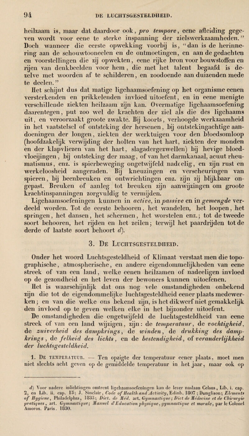 heilzaam is, maar dat daardoor ook, pro tempore, eene afleiding gege¬ ven wordt voor eene te sterke inspanning der zielswerkzaamheden. ” Doch wanneer die eerste opwekking voorbij is, “dan is de herinne¬ ring aan de schouwtooneelen en de ontmoetingen, en aan de gedachten en voorstellingen die zij opwekten, eene rijke bron voor bouwstoffen en rijen van denkbeelden voor hem , die met het talent begaafd is de¬ zelve met woorden af te schilderen, en zoodoende aan duizenden mede te deelen. ” Het schijnt dus dat matige ligchaamsoefening op het organisme eenen versterkenden en prikkelenden invloed uitoefent, en in eene menigte verschillende ziekten heilzaam zijn kan. Overmatige ligchaamsoefening daarentegen, put zoo wel de krachten der ziel als die des ligehaams uit, en veroorzaakt groote zwakte. Bij koorts, verhoogde werkzaamheid in het vaatstelsel of ontsteking der hersenen, bij ontstekingachtige aan¬ doeningen der longen, ziekten der werktuigen voor den bloedsomloop (hoofdzakelijk verwijding der holten van het hart, ziekten der monden en der klapvliezen van het hart, slagadergezwellen) bij hevige bloed¬ vloeiingen , bij ontsteking der maag, of van het darmkanaal, acuut rheu- matismus, enz. is spierbeweging ongetwijfeld nadeelig, en zijn rust en werkeloosheid aangeraden. Bij kneuzingen en verscheuringen van spieren, bij beenbreuken en ontwrichtingen enz. zijn zij blijkbaar on¬ gepast. Breuken of aanleg tot breuken zijn aanwijzingen om groote krachtinspanningen zorgvuldig te vermijden. Ligchaamsoefeningen kunnen in active, in passive en in gemengde ver¬ deeld worden. Tot de eerste behooren, het wandelen, het loopen, het springen, het dansen, het schermen, het worstelen enz.; tot de tweede soort behooren, het rijden en het zeilen; terwijl het paardrijden tot de derde of laatste soort behoort d). 3. De Luchtsgesteldheid. Onder het woord Luchtsgesteldheid of Klimaat verstaat men die topo- graphische, atmospherische, en andere eigendommelijkheden van eene streek of van een land, welke eenen heilzamen of nadeeligen invloed op de gezondheid en het leven der bewoners kunnen uitoefenen. Het is waarschijnlijk dat ons nog vele omstandigheden onbekend zijn die tot de eigendommelijke luchtsgesteldheid eener plaats medewer¬ ken ; en van die welke ons bekend zijn, is het dikwerf niet gemakkelijk den invloed op te geven welken elke in het bijzonder uitoefent. De omstandigheden die ongetwijfeld de luchtsgesteldheid van eene streek of van een land wijzigen, zijn: de temperatuur, de vochtigheid, de zuiverheid des dampkrings, de winden, de drukking des damp¬ kring s , de felheid des lichts , en de bestendigheid, of veranderlijkheid der luchtsgesteldheid. \ 1. De temperatuur. — Ten opzigte der temperatuur eener plaats, moet men niet slechts acht geven op de gemiddelde temperatuur in het jaar, maar ook op d) Voor nadere inlichtingen omtrent ligchaamsoefeningen kan de lezer naslaan Celsus, Lib. i. cap. 2, en Lib. ii. cap. 18; J. Sinclair, Code of Health and Activity, Edinb. 1807 ; Dunglison; Elements of Hygiene, Philadelphia, 1838; Did. de Med. art. Gymnastique; Diet de Médecine et de Chirurgie pratiques, art. Gymnastique; Manuel d’Education physique, gymnastique et morale, par le Colonel Arnoros. Paris. 1830.