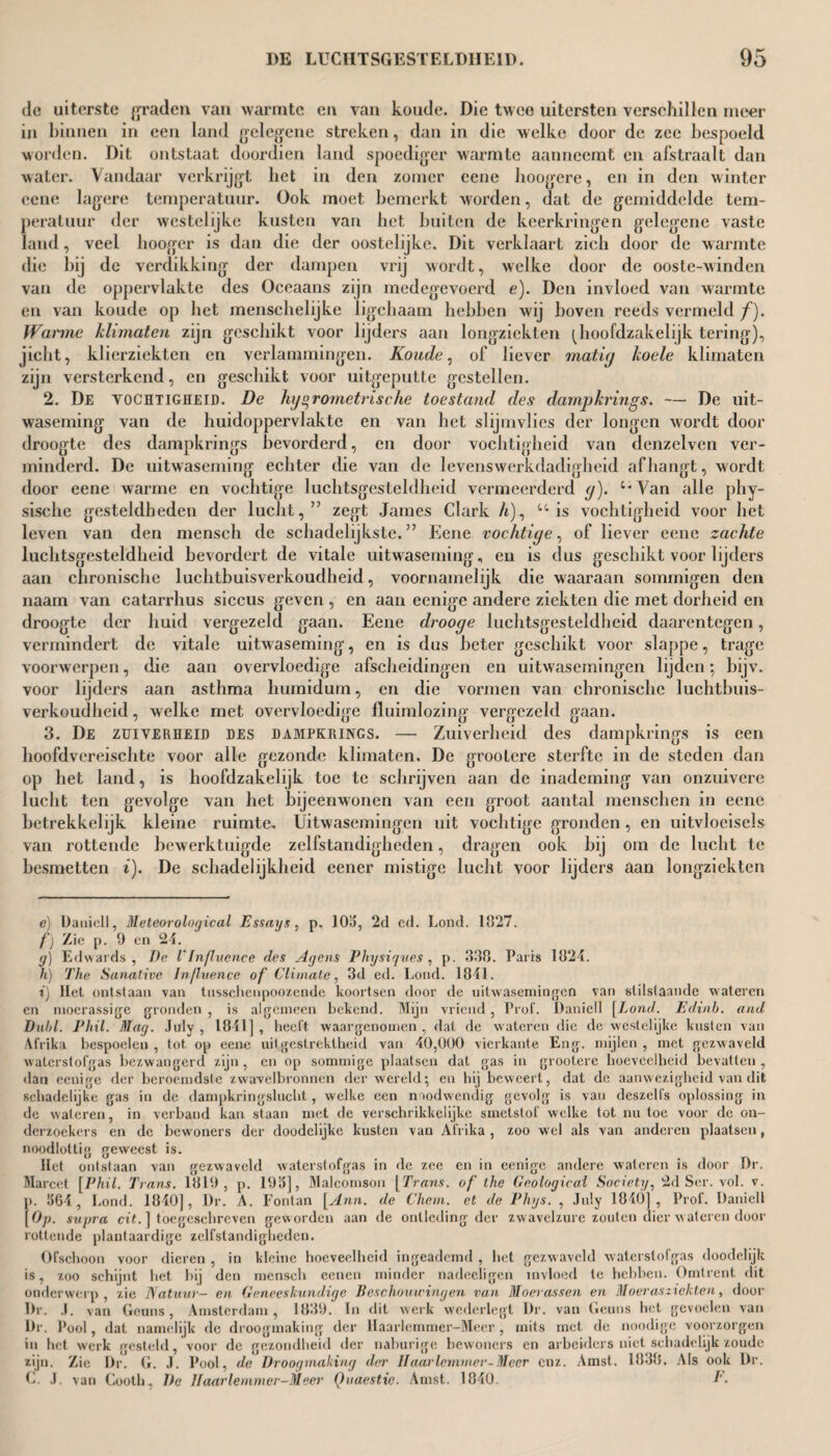 dc uiterste graden van warmte en van koude. Die twee uitersten verschillen meer in binnen in een land gelegene streken, dan in die welke door de zee bespoeld worden. Dit ontstaat doordien land spoediger warmte aanneemt en afstraalt dan water. Vandaar verkrijgt liet in den zomer eene hoogere, en in den winter ccne lagere temperatuur. Ook moet bemerkt worden, dat de gemiddelde tem¬ peratuur der westelijke kusten van het buiten de keerkringen gelegene vaste land, veel hooger is dan die der oostelijke. Dit verklaart zich door de warmte die bij de verdikking der dampen vrij wordt, welke door de ooste-winden van de oppervlakte des Occaans zijn medegevoerd e). Den invloed van warmte en van koude op het menschelijke ligchaam hebben wij boven reeds vermeld ƒ). Wanne klimaten zijn geschikt voor lijders aan longziekten (Jioofdzakelijk tering), jicht, klierziekten en verlammingen. Koude, of liever matig koele klimaten zijn versterkend, en geschikt voor uitgeputte gestellen. 2. De vochtigheid. De hijs,rometrische toestand des dampkrings. — De uit¬ waseming van de huidoppervlakte en van het slijmvlies der longen wordt door droogte des dampkrings bevorderd, en door vochtigheid van denzelven ver¬ minderd. De uitwaseming echter die van de levenswerkdadigheid afhangt, wordt door eene warme en vochtige luchtsgesteldheid vermeerderd g). ‘*Van alle phy- sische gesteldheden der lucht,” zegt James Clark A), u is vochtigheid voor het leven van den mensch de schadelijkste.” Eene vochtige, of liever eene zachte luchtsgesteldheid bevordert de vitale uitwaseming, en is dus geschikt voor lijders aan chronische luchtbuisverkoudheid, voornamelijk die waaraan sommigen den naam van catarrhus siccus geven , en aan eenige andere ziekten die met dorheid en droogte der huid vergezeld gaan. Eene drooge luchtsgesteldheid daarentegen, vermindert de vitale uitwaseming, en is dus beter geschikt voor slappe, trage voorwerpen, die aan overvloedige afscheidingen en uitwasemingen lijden; bijv. voor lijders aan asthma humidum, en die vormen van chronische luchtbuis¬ verkoudheid , welke met overvloedige fluimlozing vergezeld gaan. 3. De zuiverheid des dampkrings. — Zuiverheid des dampkrings is een hoofdvereischte voor alle gezonde klimaten. De grootere sterfte in de steden dan op het land, is hoofdzakelijk toe te schrijven aan de inademing van onzuivere lucht ten gevolge van het bijeenwonen van een groot aantal menschen in eene betrekkelijk kleine ruimte. Uitwasemingen uit vochtige gronden, en uitvloeisels van rottende bewerktuigde zelfstandigheden, dragen ook bij om de lucht te besmetten i). De schadelijkheid eener mistige lucht voor lijders aan longziekten e) Daniell, Meteorological Essays, p. 1015, 2d cd. Lond. 1027. f) Zie p. 9 en 24. y) Edwards, De V Influence des Agens Physiques , p. 338. Paris 1324. h) The Sanative Influence of Climate, 3d ed. Lond. 1841. i) Het ontstaan van tusschenpoozende koortsen door de uitwasemingen van stilstaande wateren en moerassige gronden , is algemeen bekend. Mijn vriend , Prol. Daniell [Lond. Edinh. and Dubl. Phil. Mag. July, 1841], heeft waargenomen, dat de wateren die de westelijke kusten van Afrika bespoelen , tot. op eene uitgestrektheid van 40,000 vierkante Eng. mijlen , met gezwaveld waterstofgas bezwangerd zijn, en op sommige plaatsen dat gas in grootere hoeveelheid bevatten, dan eenige der beroemdste zwavelbronnen der wereld; en hij beweert, dat de aanwezigheid van dit schadelijke gas in de dampkringslucht , welke een noodwendig gevolg is van deszelfs oplossing in de wateren, in verband kan staan met de verschrikkelijke smetstof welke tot nu toe voor de on¬ derzoekers en de bewoners der doodelijke kusten van Afrika , zoo wel als van anderen plaatsen, noodlottig geweest is. Het ontstaan van gezwaveld waterstofgas in de zee en in eenige andere wateren is door Dr. Marcet [Phil. Trans. 1819, p. 193], Malcomson [Trans, of the Geological Society, 2d Ser. vol. v. p. 1564 , Lond. 1840], Dr. A. Fontan [Ann. de Chem. et de Phys. , July 1840], Prof. Daniell [Op. supra cit. ] toegeschreven geworden aan de ontleding der zwavelzure zouten dier wateren door rottende plantaardige zelfstandigheden. Ofschoon voor dieren , in kleine hoeveelheid ingeademd , het gezwaveld waterstofgas doodelijk is, zoo schijnt het bij den mensch eenen minder nadeeligen invloed te hebben. Omtrent dit onderwerp, zie Natuur- en Geneeskundige Beschouwingen van Moerassen en Moer as ziekten, door Dr. J. van Geuns, Amsterdam, 1839. In dit werk wederlegt Dr. van Gemis het gevoelen van Dr. Pool, dat namelijk de droogmaking der llaarlcmmer-Meer, mits met de noodige voorzorgen in het werk gesteld, voor de gezondheid der naburige bewoners en arbeiders niet schadelijk zoude zijn. Zie Dr. G. J. Pool, de Droogmaking der Haarlemmer-Meer enz. Amst. 1838. Als ook Dr. C. J. van Cooth, De Haarlemmer-Meer Quaestie. Amst. 1840. F.