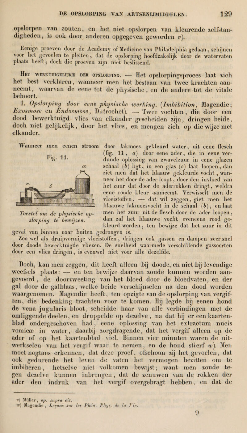 opslorpen van zonten, en het niet opslorpen van kleurende zelfstan¬ digheden , is ook door anderen opgegeven geworden v). Eenlge proeven door de Academy of Medicine van Philadelphia gedaan, schijnen voor het gevoelen te pleiten, dat de opslorping hoofdzakelijk door de watervaten plaats heeft; doch die proeven zijn niet beslissend. Het werktuigelijke der opslorping. — Het opslorpingsproces laat zich het best verklaren, wanneer men het bestaan van twee krachten aan¬ neemt, waarvan de eene tot de physische , en de andere tot de vitale behoort. 1. Opslorping door eene physische werking. (Imbibition, Magendie; Exosniose en Endosmose, Dutrochet). — Twee vochten, die dooi’ een dood bewerktuigd vlies van elkander gescheiden zijn, dringen beide, doch niet gelijkelijk, door het vlies, en mengen zich op die wijze met elkander. Manneer men eenen stroom door lakmoes gekleurd water, uit eene llesch Fig. 11. (fig. 11 , a) door eene ader, die in eene ver¬ dunde oplossing van zwavelzuur in eene glazen schaal (6) ligt, in een glas (c) laat loopen, dan ziet men dat het blaauw gekleurde vocht , wan¬ neer het door de ader loopt, door den invloed van het zuur dat door de aderrokken dringt, weldra eene roode kleur aanneemt. Verwisselt men de vloeistoffen, — dat wil zeggen, giet men het blaauwe lakmoesvocht in de schaal (6), en laat men het zuur uit de flesch door de ader loopen, dan zal het blaauwe vocht eveneens rood ge¬ kleurd worden, ten bewijze dat het zuur in dit geval van binnen naar buiten gedrongen is. Zoo wel als druipvormige vloeistoffen, dringen ook gassen en dampen zeer snel door doode bewerktuigde vliezen. De snelheid waarmede verschillende gassoorten door een vlies dringen, is evenwel niet voor alle dezelfde. Toestel om de 'physische op¬ slorping te bewijzen. Doch, kan men zeggen, dit heeft alleen bij doode, en niet bij levendige weefsels plaats: — en ten bewijze daarvan zoude kunnen worden aan¬ gevoerd, de doorzweeting van het bloed door de bloedvaten, en der gal door de galblaas, welke beide verschijnselen na den dood worden waargenomen. Magendie heeft, ten opzigte van de opslorping van vergif¬ ten, die bedenking trachten voor te komen. Hij legde bij eenen hond de vena jugularis bloot, scheidde haar van alle verbindingen met de omliggende deelen, en druppelde op dezelve, na dat hij er een kaarten¬ blad ondergeschoven had, eene oplossing van het extractum nucis vomicae in water, daarbij zorgdragende, dat het vergif alleen op de ader of op het kaartenblad viel. Binnen vier minuten waren de uit¬ werkselen van het vergif waar te nemen, en de hond stierf w). Men moet nogtans erkennen, dat deze proef, ofschoon zij het gevoelen, dat ook gedurende het leven de vaten het vermogen bezitten om te imbiberen, hetzelve niet volkomen bewijst; want men zoude te¬ gen dezelve kunnen inbrengen, dat de zenuwen van de rokken der ader den indruk van het vergif overgebragt hebben, en dat de ») Müller, op. supra cit. w) Magendie, Lecons sur les Fhdn. Vlvjs. de la / ie. 9