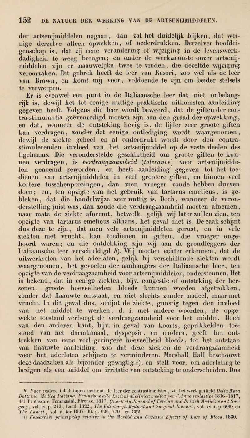 der artsenijmiddelen nagaan, dan zal het duidelijk blijken> dat wei¬ nige derzelve alleen opwekken, of nederdrukken. Derzelver hoofdei¬ genschap is, dat zij eene verandering of wijziging in de leven swerk- dadigheid te weeg brengen; en onder de werkzaamste onzer artsenij¬ middelen zijn er naauwelyks twee te vinden, die dezelfde wijziging veroorzaken. Dit gebrek heeft de leer van Rasori, zoo wel als de leer van Brown, en komt mij voor, voldoende te zijn om beider stelsels te verwerpen. Er is evenwel een punt in de Italiaansche leer dat niet onbelang¬ rijk is, dewijl het tot eenige nuttige praktische uitkomsten aanleiding gegeven heeft. Volgens die leer wordt beweerd, dat de giften der con- tra-stimulantia geëvenredigd moeten zijn aan den graad der opwekking; en dat, wanneer de ontsteking hevig is, de lijder zeer groote giften kan verdragen, zonder dat eenige ontlediging wordt waargenomen, dewijl de ziekte geheel en al onderdrukt wordt door den contra- stimulerenden invloed van het artsenijmiddel op de vaste deelen des ligchaams. Die veronderstelde geschiktheid om groote giften te kun¬ nen verdragen, is verdraagzaamheid (tolerance) voor artsenijmidde¬ len genoemd geworden, en heeft aanleiding gegeven tot het toe¬ dienen van artsenijmiddelen in veel grootere giften, en binnen veel kortere tussehenpoozingen, dan men vroeger zoude hebben durven doen; en, ten opzigle van het gebruik van tartarus emeticus, is ge¬ bleken, dat die handelwijze zeer nuttig is. Doch, wanneer de veron¬ derstelling juist was, dan zoude die verdraagzaamheid moeten afnemen, naar mate de ziekte afneemt, hetwelk, gelijk wij later zullen zien, ten opzigte van tartarus emeticus althans, het geval niet is. De zaak schijnt dus deze te zijn, dat men vele artsenijmiddelen gerust, en in vele ziekten met vrucht, kan toedienen in giften, die vroeger onge¬ hoord waren; en die ontdekking zijn wij aan de grondleggers der Italiaansche leer verschuldigd h). Wij moeten echter erkennen, dat de uitwerkselen van het aderlaten, gelijk bij verschillende ziekten wordt waargenomen, het gevoelen der aanhangers der Italiaansche leer, ten opzigte van de verdraagzaamheid voor artsenijmiddelen, ondersteunen. Het is bekend, dat in eenige ziekten, bijv. congestie of ontsteking der her¬ senen, groote hoeveelheden bloeds kunnen worden afgetrokken, zonder dat flaauwte ontstaat, en niet slechts zonder nadeel, maarniet vrucht. In dit geval dus, schijnt de ziekte, gunstig tegen den invloed van het middel te werken, d. i. met andere woorden, de opge¬ wekte toestand verhoogt de verdraagzaamheid voor het middel. Doch van den anderen kant, bijv. in geval van koorts, geprikkelden toe¬ stand van het darmkanaal, dyspepsie, en cholera, geeft het ont¬ trekken van eene veel geringere hoeveelheid bloeds, tot het ontstaan van flaauwte aanleiding, zoo dat deze ziekten de verdraagzaamheid voor het aderlaten schijnen te verminderen. Marshall Hall beschouwt deze daadzaken als bijzonder gewigtigf), en stelt voor, om aderlating te bezigen als een middel om irritatie van ontsteking te onderscheiden. Dus h) Voor nadere inlichtingen omtrent de leer der contrastimulisten, zie liet werk getiteld Della Nova Dottrina Medica Italiana. Prolusione alle Lezioni di clinica me die a per V Anno scolastico 181(5-11117, del Professore Tonnnasini. Firenze, 1817:, Quarterly Journal of Foreign and British Medicine and Sur¬ gery , vol. iv. p. 213 , Lond. 1822 ; The Edinburgh Medical and Surgical Journal, vol. xviii. p. 606 ; en The Lancet, vol. ii. for 1837-38, p. 696, 770 , en 862. i) Researches principally relative to the Morbid, and Curative Effects of Loss of Blood. 1830.