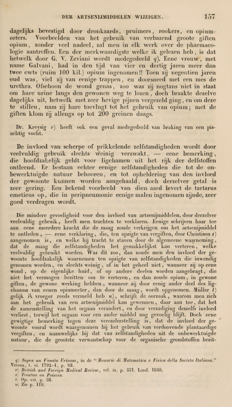 dagelijks bevestigd door dronkaards, pruimers, rookers, en opium - eeters. Voorbeelden van het gebruik van verbazend groote giften opium, zonder veel nadeel, zal men in elk werk over de pharmaco- logie aantreffen. Een der merkwaardigste welke ik gelezen heb , is dat hetwelk door G. V. Zeviani wordt medegedeeld q). Eene vrouw, met name Galvani, had in den tijd van vier en dertig jaren meer dan twee cwts (ruim 100 kil.) opium ingenomen!! Toen zij negentien jaren oud was, viel zij van eenige trappen, en doorsneed met een mes de urethra. Ofschoon de wond genas, zoo was zij nog tans niet in staat om hare urine langs den gewonen weg te lozen , doch braakte dezelve dagelijks uit, hetwelk met zeer hevige pijnen vergezeld ging, en om deze te stillen, nam zij hare toevlugt tot het gebruik van opium; met de giften klom zij allengs op tot 200 greinen daags. Dr. Kreysig r) heeft ook een geval medegedeeld van braking van een pis¬ achtig vocht. De invloed van scherpe of prikkelende zelfstandigheden wordt door veelvuldig' gebruik slechts weinig verzwakt, — eene bemerking, die hoofdzakelijk geldt voor ligchamen uit het rijk der delfstoffen ontleend. Er bestaan echter eenige zelfstandigheden die tot de on¬ bewerktuigde natuur behooren, en tot opheldering van den invloed der gewoonte kunnen worden aangehaald, doch derzelver getal is zeer gering. Een bekend voorbeeld van dien aard levert de tartarus emeticus op, die in peripneumonie eenige malen ingenomen zijnde, zeer goed verdragen wordt. Die mindere gevoeligheid voor den invloed van artsenijmiddelen, door derzelver veelvuldig gebruik, heeft men trachten te verklaren. Eenige schrijven haar toe aan eene meerdere kracht die de maag zoude verkrijgen om het artsenijmiddel te ontleden, — eene verklaring, die, ten opzigte van vergiften, door Christison s) aangenomen is, en welke hij tracht te staven door de algemeene waarneming, dat de maag die zelfstandigheden het gemakkelijkst kan verteren, welke veelvuldig gebruikt worden. Was dit zoo, dan zoude men den invloed der ge¬ woonte hoofdzakelijk waarnemen ten opzigte van zelfstandigheden die inwendig genomen worden, en slechts weinig , of in het geheel niet, wanneer zij op eene wond, op de eigenlijke huid, of op andere deelen worden aangebi’agt, die niet het vermogen bezitten om te verteren, en dan zoude opium, in gewone giften, de gewone werking hebben , wanneer zij door eenig ander deel des lig- chaams van eenen opiumeeter, dan door de maag, wordt opgenomen. Muller t) gelijk ik vroeger reeds vermeld heb u), schrijft de oorzaak, waarom men zich aan het gebruik van een artsenijmiddel kan gewennen, daar aan toe, dat het de zamenstelling van het orgaan verandert, en door verzadiging deszelfs invloed verliest, terwijl het orgaan voor een ander middel nog gevoelig blijft. Doch eene gewigtige bemerking tegen deze veronderstelling is, dat de invloed der ge¬ woonte vooral wordt waargenomen bij bet gebruik van verdoovende plantaardige vergiften, en naauwelijks bij dat van zelfstandigheden uit de onbewerktuigde natuur, die de grootste verwantschap voor de organische grondstoffen bezit- q) Sopra un Vomito Uvinoso, in dc “ Memorie di Matematica e Fisica della Societa Italia na.' Verona, t. vi. 1792-4, p. 93. r) British and Foreign Medical Review, vol. ix. p. üol. Lond. 1040. j) Treatise on Poisons. t) Op. cit. p. 08. u) Zie p. 119.