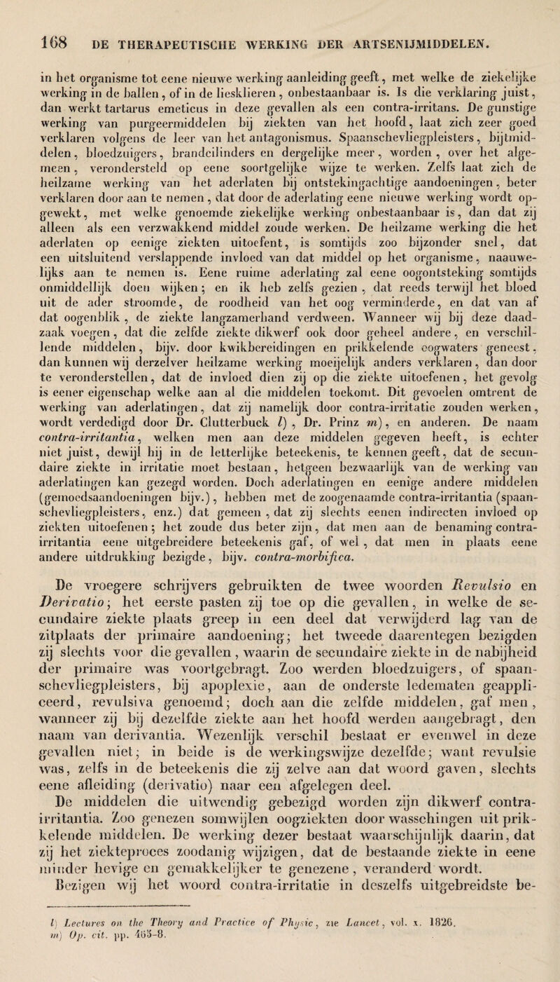 in bet organisme tot eene nieuwe werking- aanleiding- geeft, met welke de ziekelijke werking in de ballen , of in de liesklieren , onbestaanbaar is. Is die verklaring juist, dan werkt tartarus emeticus in deze gevallen als een contra-irritans. De gunstige werking van purgeermiddelen bij ziekten van bet hoofd, laat zich zeer goed verklaren volgens de leer van het antagonismus. Spaanschevliegpleisters, bijtmid¬ delen, bloedzuigers, brandeilinders en dergelijke meer, worden, over het alge¬ meen , verondersteld op eene soortgelijke wijze te werken. Zelfs laat zich de heilzame werking van het aderlaten bij ontstekingachtige aandoeningen, beter verklaren door aan te nemen , dat door de aderlating eene nieuwe werking wordt op¬ gewekt , met welke genoemde ziekelijke werking onbestaanbaar is, dan dat zij alleen als een verzwakkend middel zoude werken. De heilzame werking die het aderlaten op eenige ziekten uitoefent, is somtijds zoo bijzonder snel, dat een uitsluitend verslappende invloed van dat middel op het organisme, naauwe- lijks aan te nemen is. Eene ruime aderlating zal eene oogontsteking somtijds onmiddellijk doen wijken; en ik heb zelfs gezien , dat reeds terwijl het bloed uit de ader stroomde, de roodheid van het oog verminderde, en dat van af dat oogenhlik , de ziekte langzamerhand verdween. Wanneer wij bij deze daad¬ zaak voegen, dat die zelfde ziekte dikwerf ook door geheel andere, en verschil¬ lende middelen, bijv. door kwikbereidingen en prikkelende oogwaters geneest, dan kunnen wij derzelver heilzame werking moeijelijk anders verklaren, dan door te veronderstellen, dat de invloed dien zij op die ziekte uitoefenen, het gevolg is eener eigenschap welke aan al die middelen toekomt. Dit gevoelen omtrent de werking van aderlatingen, dat zij namelijk door contra-irritatic zouden werken, wordt verdedigd door Dr. Clutterbuck l) , Dr. Prinz m), en anderen. De naam contra-irritantia, welken men aan deze middelen gegeven heeft, is echter niet juist, dewijl hij in de letterlijke beteekenis, te kennen geeft, dat de secun¬ daire ziekte in irritatie moet beslaan, hetgeen bezwaarlijk van de werking van aderlatingen kan gezegd worden. Doch aderlatingen en eenige andere middelen (gemoedsaandoeningen bijv.), hebben met de zoogenaamde contra-irritantia (spaan¬ schevliegpleisters, enz.) dat gemeen , dat zij slechts eenen indirecten invloed op ziekten uitoefenen ; het zoude dus beter zijn, dat men aan de benaming contra- irritantia eene uitgebreidere beteekenis gaf, of wel , dat men in plaats eene andere uitdrukking bezigde, bijv. contra-morbifica. De vroegere schrijvers gebruikten de twee woorden Revulsio en Derivation het eerste pasten zij toe op die gevallen, in welke de se¬ cundaire ziekte plaats greep in een deel dat verwijderd lag van de zitplaats der primaire aandoening- het tweede daarentegen bezigden zij slechts voor die gevallen , waarin de secundaire ziekte in de nabijheid der primaire was voortgebragt. Zoo werden bloedzuigers, of spaan¬ schevliegpleisters, bij apoplexie, aan de onderste ledematen geappli- ceerd, revulsiva genoemd; doch aan die zelfde middelen, gaf men, wanneer zij bij dezelfde ziekte aan het hoofd werden aangebragt, den naam van derivantia. Wezenlijk verschil bestaat er evenwel in deze gevallen niet; in beide is de werkingswijze dezelfde; want revulsïe was, zelfs in de beteekenis die zij zelve aan dat woord gaven, slechts eene afleiding (derivatie) naar een afgelegen deel. De middelen die uitwendig gebezigd worden zijn dikwerf contra- irritantia. Zoo genezen somwijlen oogziekten door wasschingen uit prik¬ kelende middelen. De werking dezer bestaat waarschijnlijk daarin, dat zij het ziekteproces zoodanig wijzigen, dat de bestaande ziekte in eene minder hevige en gemakkelijker te genezene, veranderd wordt. Bezigen wij het woord contra-irritatie in dcszelfs uitgebreidste be- l) Lectures on the Theory and Practice of Physic, zie Lancet, vol. x. 1826. m) O/j. cit. pp. 465-8.