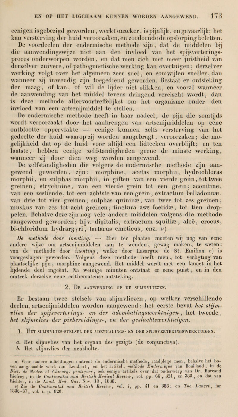 eenigen is gebezigd geworden , werkt onzeker, is pijnlijk, en gevaarlijk; liet kan versterving der huid veroorzaken, en zoodoende de opslorping beletten. De voordeelen der endermische methode zijn, dat de middelen bij die aanwendingswijze niet aan den invloed van het spijsverterings¬ proces onderworpen worden, en dat men zich met meer juistheid van derzelver zuivere, of pathogenetische werking kan overtuigen; derzelver werking volgt over het algemeen zeer snel, en somwijlen sneller, dan wanneer zij inwendig zijn toegediend geworden. Bestaat er ontsteking der maag, of kan, of wil de lijder niet slikken, en vooral wanneer de aanwending van het middel tevens dringend vereischt wordt, dan is deze methode allervoortreffelijkst om het organisme onder den invloed van een artsenijmiddel te stellen. De endermische methode heeft in haar nadeel, de pijn die somtijds wordt veroorzaakt door het aanbrengen van artsenijmiddelen op eene ontblootte oppervlakte — eenige kunnen zelfs versterving van het gedeelte der huid waarop zij worden aangebragt, veroorzaken; de mo¬ gelijkheid dat op de huid voor altijd een lidteeken overblijft; en ten laatste, hebben eenige zelfstandigheden geene de minste werking, wanneer zij door dien weg worden aangewend. De zelfstandigheden die volgens de endermische methode zijn aan¬ gewend geworden, zijn: morphine, acetas morphii, hydrochloras morphii, en sulphas morphii, in giften van een vierde grein, tot twee greinen; strychnine, van een vierde grein tot een grein; aconitine, van een zestiende, tot een achtste van een grein; extractum belladonnse, van drie tot vier greinen; sulphas quininee, van twee tot zes greinen; muskus van zes tot acht greinen; tinctura asae foetidse, tot tien drop¬ pelen. Behalve deze zijn nog vele andere middelen volgens die methode aangewend geworden; bijv. digitalis, extractum squillae , aloë, crocus, bi-chloridum hydrargyri, tartarus emeticus, enz. u). De methode door inenting. — Hier ter plaatse moeten wij nog van eene andere wijze om artsenijmiddelen aan te w enden, gew ag maken, te weten: van de methode door inenting, welke door Lasargue de St. Emilion v) is voorgeslagen geworden. Volgens deze methode heeft men , tot verligting van plaatselijke pijn, morphine aangewend. Het middel wordt met een lancet in het lijdende deel ingeënt. Na weinige minuten ontstaat er eene puist , en in den omtrek derzelve eene erithernateuse ontsteking. 2. De aanwending op de slijmvliezen. Er beslaan twee stelsels van slijmvliezen, op welker verschillende deelen, artsenijmiddelen worden aangewend: het eerste bevat het slijm¬ vlies der spijsverterings- en der ademhalingsiverktuigen , het tweede , het slijmvlies der pisbereidings-, en der geslachtswerhtuigen. 1. Het slijmvlies-stelsel der adejïiialings- en der spijsverteringswerktuigen. a. Het slijmvlies van het orgaan des gezigts (de conjunctiva). b. Het slijmvlies der neusholte. Uj Voor nadere inlichtingen omtrent de endermische methode, raadplege men , behalve het bo¬ ven aangehaalde werk van Lembert , en het artikel , méthode Endermxque van Bouillaud , in de Diet, de Médec. et Chirurg, pratiques, ook eenige artikels over dat onderwerp van Dr. Bureand Riofrey , in de Continental and British Medical Review , vol. pp. 66, 3*21, en 386; en dat van Richter, in de Lond. Med. Gaz. Nov. 10 , 1838. v) Zie de Continental and British Review, vol. i, pp. en 388; en The Lancet, for 1830-37, vol. i, p. 826.