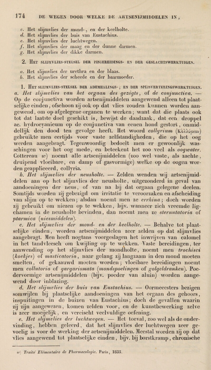 c. Het slijmvlies der mond-, en der keelholte. d. Het slijmvlies der buis van Eustachius. e. Het slijmvlies der luchtwegen. ƒ. Het slijmvlies der maag en der dunne darmen. g. Het slijmvlies der dikke darmen. 2. Het slijmvlies-stelsel der pis bereiding s- en der geslachtswerktuigen. a. Het slijmvlies der urethra en der blaas. b. Het slijmvlies der scheede en der baarmoeder. 1. HET SLIJMVLIES-STELSEL DER ADEMHALINGS-; EN DER SPIJS VERTERINGSWERKTUIGEN. a. Het slijmvlies van het orgaan des gezigts, of de conjunctiva. — Op de eonj unctiva worden artsenijmiddelen aangewend alleen tot plaat- selijke einden , ofschoon zij ook op dat vlies zouden kunnen worden aan¬ gewend, om op afgelegene organen te werken; want dat die plaats ook tot dat laatste doel geschikt is, bewijst de daadzaak, dat een droppel ac. hydrocyanicum op de conjunctiva Aan eenen hond gestort, onmid¬ dellijk den dood ten gevolge heeft. Het woord collyrium (Koiluptov) gebruikte men eertijds A7oor A7aste zelfstandigheden, die op het oog werden aangebragt. Tegenwoordig bedoelt men er gewoonlijk was- schiogen voor het oog mede, en beteekent het zoo veel als oogwater. Cottereau w) noemt alle artsenijmiddelen (zoo wel vaste, als zachte, druipend Aloeibare, en damp of gasvormige) welke op de oogen wor¬ den geappliceerd, collyria. h. Het slijmvlies der neusholte. — Zelden wenden wij artsenijmid¬ delen aan op het slijmvlies der neusholte, uitgezonderd in geAal van aandoeningen der neus, of van na bij dat orgaan gelegene deelen. Somtijds worden zij gebezigd om irritatie te A^eroorzaken en afscheiding van slijm op te wekken; alsdan noemt men ze errhina; doch worden zij gebruikt om niezen op te wekken, bijv. Avanneer zich Areemde lig- chamen in de neusholte bevinden, dan noemt men ze sternutatoria of ptarmica (niesmi ddelenj. c. Het slijmvlies der mond- en der keelholte. — Behalve tot plaat¬ selijke einden, worden artsenijmiddelen zeer zelden op dat slijmvlies aangebragt. Men heeft nogtans Amorgeslagen het inwrijven van calomel in het tandvleesch om kwijting op te wekken. Taste bereidingen, ter aanwending op het slijmvlies der mondholte, noemt men trochisci (koekjes) of masticatoria, naar gelang zij langzaam in den mond moeten smelten, of gekaauwd moeten Avorden; vloeibare bereidingen noemt men collutoria of gargarismata {\mondspoelingen of golgeldranken). Poe¬ dervormige artsenijmiddelen (bijv. poeder van aluin) worden aange¬ wend door inblazing. d. Het slijmvlies der huis van Eustachius. — Oormeeesters bezigen somwijlen bij plaatselijke aandoeningen van het orgaan des gehoors, inspuitingen in de buizen van Eustachius; doch de gevallen waarin zij zijn aangewezen, komen zelden voor, en de kunstbewerking zehe is zeer moeijelijk, en vereischt veelvuldige oefening. e. Het slijmvlies der luchtwegen. — Het toeval, zoo wel als de onder¬ vinding, hebben geleerd, dat het slijmvlies der luchtwegen zeer ge¬ voelig is voor de werking der artsenijmiddelen. Meestal worden zij op dat vlies aangewend tot plaatselijke einden, bijv. bij borstkramp, chronische w) Traité Élémentaire de Pharmacologic. Paris, 1835.