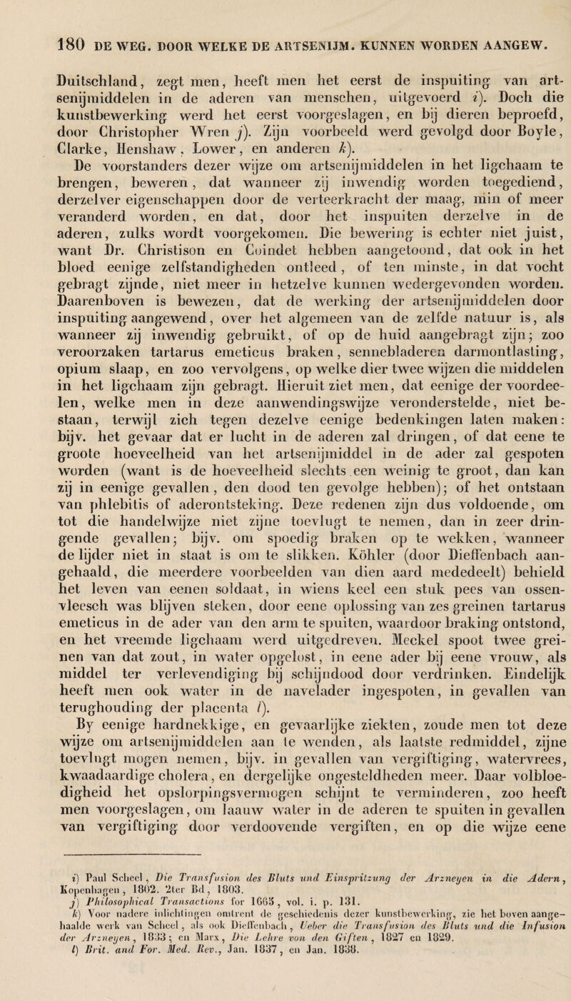 Duitschland, zegt men, heeft men het eerst de inspuiting van art¬ senijmiddelen in de aderen van menschen, uitgevoerd i). Doch die kunstbewerking werd het eerst voorgeslagen, en bij dieren beproefd, door Christopher Wren j). Zijn voorbeeld werd gevolgd door Boyle, Clarke, Henshaw, Lower, en anderen k). De voorstanders dezer wijze om artsenijmiddelen in het ligehaam te brengen, beweren, dat wanneer zij inwendig' worden toegediend, derzelver eigenschappen door de vei teelkracht der maag, min of meer veranderd worden, en dat, door het inspuiten derzelve in de aderen, zulks wordt voorgekomen. Die bewering is echter niet juist, want Dr. Christison en Coindet hebben aangetoond, dat ook in het bloed eenige zelfstandigheden ontleed, of ten minste, in dat vocht gebragt zijnde, niet meer in hetzelve kunnen wedergevonden worden. Daarenboven is bewezen, dat de werking der artsenijmiddelen door inspuiting aangewend, over het algemeen van de zelfde natuur is, als wanneer zij inwendig gebruikt, of op de huid aangebragt zijn; zoo veroorzaken tartarus emeticus braken, seniiebl aderen darmontlasling, opium slaap, en zoo vervolgens, op welke dier twee wijzen die middelen in het ligehaam zijn gebragt. Hieruit ziet men, dat eenige dervoordee- len, welke men in deze aanwendingswijze veronderstelde, niet be¬ staan , terwijl zich tegen dezelve eenige bedenkingen laten maken: bijv. het gevaar dat er lucht in de aderen zal dringen, of dat eene te groote hoeveelheid van het artsenijmiddel in de ader zal gespoten worden (want is de hoeveelheid slechts een weinig te groot, dan kan zij in eenige gevallen, den dood ten gevolge hebben); of het ontstaan van phlebitis of aderontsteking. Deze redenen zijn dus voldoende, om tot die handelwijze niet zijne toeviugt te nemen, dan in zeer drin¬ gende gevallen; bijv. om spoedig braken op te wekken, wanneer de lijder niet in staat is om te slikken. Kohier (door Dieffenbach aan¬ gehaald, die meerdere voorbeelden van dien aard mededeelt) behield het leven van eenen soldaat, in wiens keel een stuk pees van ossen- vleesch was blijven steken, door eene oplossing van zes greinen tartarus emeticus in de ader van den arm te spuiten, waardoor braking ontstond, en het vreemde ligehaam werd uitgedreven. Meckel spoot twee grei¬ nen van dat zout, in water opgelost, in eene ader bij eene vrouw, als middel ter verlevendiging bij schijndood door verdrinken. Eindelijk heeft men ook water in de naveïader ingespoten, in gevallen van terughouding der placenta /). By eenige hardnekkige, en gevaarlijke ziekten, zoude men tot deze wijze om artsenijmiddelen aan te wenden, als laatste redmiddel, zijne toeviugt mogen nemen, bijv. in gevallen van vergiftiging, watervrees, kwaadaardige cholera, en dergelijke ongesteldheden meer. Daar volbloe¬ digheid het opslorpingsvermogen schijnt te verminderen, zoo heeft men voorgeslagen, om Iaauw water in de aderen te spuiten in gevallen van vergiftiging door verdoovende vergiften, en op die wijze eene i) Paul Scheel , Die Transfusion des Bluts und Einspritzung der Arznegen in die Adem, Kopenhagen, 1802. 2ter Bd, 1803. j) Philosophical Transactions for 1665, vol. i. p. 131. k) Voor nadere inlichtingen omtrent de geschiedenis dezer kunstbewerking, zie het boven aange¬ haalde werk van Scheel, als ook Dieffenbach , Ueher die Transfusion des Bluts und die Infusion der Arznegen, 1833; en Marx, Die Lehre von den Giften , 1827 en 1829. /) Brit. and For. Med. Rev., Jan. 1837, en Jan. 1838.