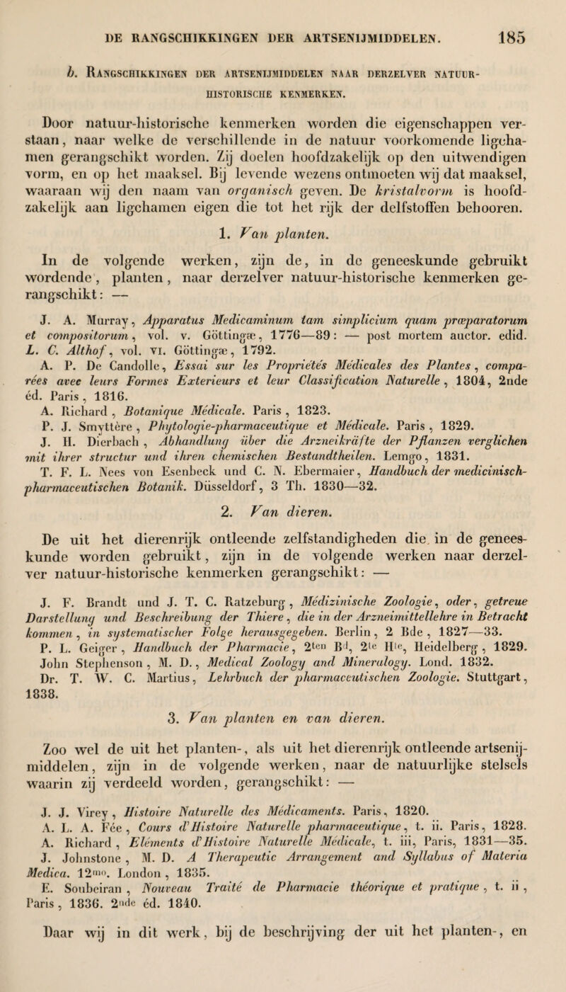 b. Rangschikkingen der artsenijmiddelen naar derzelver natuur¬ historische KENMERKEN. Door natuur-liistorische kenmerken worden die eigenschappen ver¬ staan , naar welke de verschillende in de natuur voorkomende ligcha- men gerangschikt worden. Zij doelen hoofdzakelijk op den uitwendigen vorm, en op het maaksel. Bij levende wezens ontmoeten wij dat maaksel, waaraan wij den naam van organisch geven. De kristalvorm is hoofd¬ zakelijk aan ligchamen eigen die tot het rijk der delfstoffen behooren. 1. Van planten. In de volgende werken, zijn de, in de geneeskunde gebruikt wordende, planten, naar derzelver natuur-historische kenmerken ge¬ rangschikt: — J. A. Murray, Apparatus Medicaminum tam simplicium quam prceparatorum et compositorum, vol. v. Göttingte, 1776—89: — post mortem auctor, edid. L. C. Althof, vol. vi. Göttingae, 1792. A. P. De Candolle, Essai sur les Propriétés Medicates des Plantes, compa- rées avec leurs Formes Exterieurs et leur Classification Naturelle, 1804, 2nde éd. Paris, 1816. A. Richard , Botanique Medicate. Paris , 1823. P. J. Smyttère , Phytoloyie-pharmaceutique et Medicate. Paris , 1829. J. II. Dierbach , Abhandluny über die Arzneikrafte der Pjlanzen verglichen mit ihrer structur und ihren chemischen Bestandtheilen. Lemgo, 1831. T. F. L. Nees von Esenbeck und C. N. Ebermaier, Handbuch der medicinisch- phannaceutischen Botanik. Düsseldorf, 3 Tb. 1830—'32. 2. Van dieren. De uit het dierenrijk ontleende zelfstandigheden die in de genees¬ kunde worden gebruikt, zijn in de volgende werken naar derzel¬ ver natuur-historische kenmerken gerangschikt: — J. F. Brandt und J. T. C. Ratzeburg , Médizinische Zoologie, oder, getreue Darstelluny und Beschreibung der Thiere, die in der Arzneimittellehre in Betracht kommen , in systematischer Folge herausgegeben. Berlin, 2 Bde , 1827—33. P. L. Geiger, Handbuch der Pharmacie, 2ten Bc|, 2le Hle, Heidelberg, 1829. Jobn Stepbenson , M. D., Medical Zoology and Mineralogy. Lond. 1832. Dr. T. W. C. Martius, Lehrbuch der pharmaceutischen Zoologie. Stuttgart, 1838. 3. Van planten en van dieren. Zoo wel de uit het planten-, als uit het dierenrijk ontleende artsenij¬ middelen , zijn in de volgende werken, naar de natuurlijke stelsels waarin zij verdeeld worden, gerangschikt: — J. J. Yirey , Histoire Naturelle des Medicaments. Paris, 1820. A. L. A. Fee, Cours d1 Histoire Naturelle pharmaceutique, t. ii. Paris, 1828. A. Richard , Elements (FHistoire Naturelle Medicate, t. iii, Paris, 1831—35. J. Johnstone , M. D. A Therapeutic Arrangement and Syllabus of Materia Medica. 12“». London , 1835. E. Soubciran , Nouveau Traité de Pharmacie théorique et pratique , t. ii , Paris, 1836. 2»<le éd. 1840. Daar wij in dit werk, bij de beschrijving der uit het planten-, en