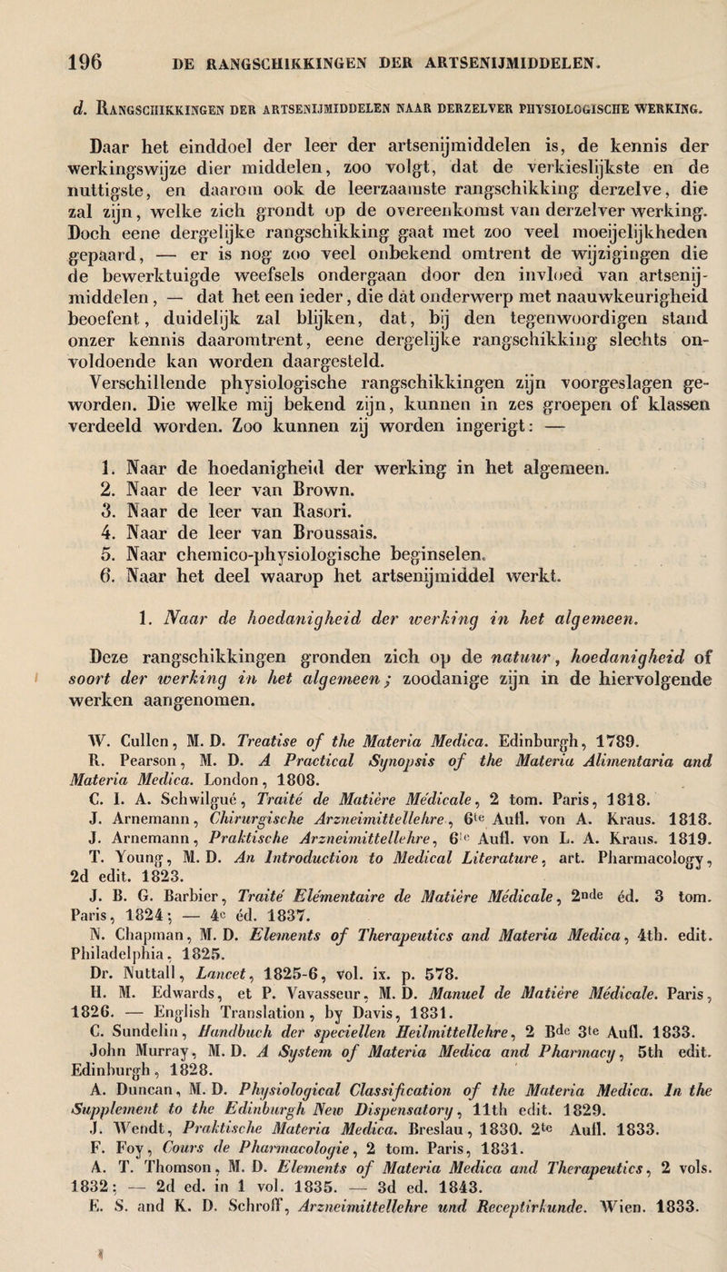 d. Rangschikkingen der artsenijmiddelen naar derzelver piiysiolo&ische werking. Daar het einddoel der leer der artsenijmiddelen is, de kennis der werkingswijze dier middelen, zoo volgt, dat de verkieslijkste en de nuttigste, en daarom ook de leerzaamste rangschikking derzelve, die zal zijn, welke zich grondt op de overeenkomst van derzelver werking. Doch eene dergelijke rangschikking gaat met zoo veel moeijelijkheden gepaard, — er is nog zoo veel onbekend omtrent de wijzigingen die de bewerktuigde weefsels ondergaan door den invloed van artsenij¬ middelen , — dat het een ieder, die dat onderwerp met naauwkeurigheid beoefent, duidelijk zal blijken, dat, bij den tegenwoordigen stand onzer kennis daaromtrent, eene dergelijke rangschikking slechts on¬ voldoende kan worden daargesteld. Verschillende physiologische rangschikkingen zijn voorgeslagen ge¬ worden. Die welke mij bekend zijn, kunnen in zes groepen of klassen verdeeld worden. Zoo kunnen zij worden ingerigt: — 1. Naar de hoedanigheid der werking in het algemeen. 2. Naar de leer van Brown. 3. Naar de leer van Rasori. 4. Naar de leer van Broussais. 5. Naar chemico-physiologïsche beginselen, 6. Naar het deel waarop het artsenijmiddel werkt. 1. Naar de hoedanigheid der iverking in het algemeen. Deze rangschikkingen gronden zich op de natuur, hoedanigheid of soort der werking in het algemeen; zoodanige zijn in de hiervolgende werken aangenomen. W. Cullen, M. D. Treatise of the Materia Medica. Edinburgh, 1789. R. Pearson, M. D. A Practical Synopsis of the Materia Alimentaria and Materia Medica. London, 1808. C. I. A. Schwilgué, Traité de Matière Médicale, 2 tom. Paris, 1818. J. Arnemann, Chirurgische Arzneimitiellehre, 6te Aufl. von A. Kraus. 1818. J. Arnemann, Praktische Arzneimittellehre, 61(‘ Aufl. von L. A. Kraus. 1819. T. Young, M. D. An Introduction to Medical Literature, art. Pharmacology, 2d edit. 1823. J. B. G. Barbier, Traité Elementaire de Matière Médicale, 2°de éd. 3 tom. Paris, 1824-, — 4c éd. 1837. N. Chapman, M. D. Elements of Therapeutics and Materia Medica, 4tb. edit. Philadelphia, 1825. Dr. Nuttall, Lancet, 1825-6, vol. ix. p. 578. H. M. Edwards, et P. Vavasseur, M. D. Manuel de Matière Médicale. Paris, 1826. — English Translation, by Davis, 1831. C. Sundelin, Handbuch der speciellen Heilmittellehre, 2 Bde 3te Aufl. 1833. John Murray, M. D. A System of Materia Medica and Pharmacy, 5th edit. Edinburgh, 1828. A. Duncan, M. D. Physiological Classification of the Materia Medica. In the Supplement to the Edinburgh New Dispensatory, 11th edit. 1829. J. Wendt, Praktische Materia Medica. Breslau, 1830. 2tc Aufl. 1833. F. Foy, Cours de Pharmacologies 2 tom. Paris, 1831. A. T. Thomson, M. D. Elements of Materia Medica and Therapeutics, 2 vols. 1832: — 2d ed. in 1 vol. 1835. — 3d ed. 1843. E. S. and K. D. Schroff, Arzneimittellehre und Receptirkunde. Wien. 1833.